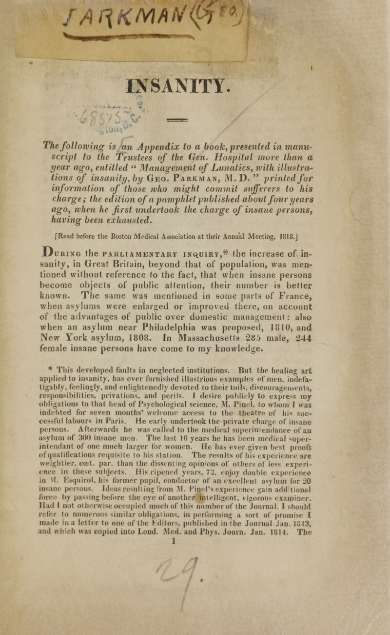 r/uiKMAtf<i< INSANITY. The following is an Appendix to a book, presented in manu- script to the Trustees of the Gen. Hospital more than a year ago, entitled  Management of Lunatics, with illustra- tions of insanity, by Geo. Parkman, M. D.  printed for information of those who might commit sufferers to his charge; the edition of a pamphlet published about four years ago, when he first undertook the charge of insane persons, having been exhausted. [Read before the Boston Medical Association at their Annual Meeting, 1818.] During the parliamentary inquiry,* the increase of in- sanity, in Great Britain, beyond that of population, was men- tioned without reference to the fact, that when insane persons become objects of public attention, their number is better known. The same was mentioned in some parts of Fiance, when asylums were enlarged or improved there, on account of the advantages of public over domestic management: also when an asylum near Philadelphia was proposed, 1810, and New York asylum, 1808. In Massachusetts 285 male, 244 female insane persons have come to my knowledge. * This developed faults in neglected institutions. But the healing art applied to insanity, has ever furnished illustrious examples of men, indefa- tigably, feelingly, and enlightenedly devoted to their toils, discouragements, responsibilities, privations, and perils. I desire publicly to express my obligations to that head of Psychological science, M. Find, to whom I was indebted for seven months' welcome access to the theatre of his suc- cessful labours in Paris. He early undertook the private charge of insane persons. Afterwards he was called to the medical superinfendance of an asylum of 300 insane men. The last 16 years he has been medical «uper- intendant of one much larger for women. He has ever given best proofs ofquali6cations requisite to his station. The results of his experience are weightier, ccet. par. than the dissenting opinions of others of less experi- ence in these subjects. His ripened years, 73, enjoy double experience in vT. Esquirol, his former pupil, conductor of an excellent asylum for 20 insane persons. Ideas resulting from M. Pinel's experience gain add tinnal force by passing before the eye of another intelligent, vigorous examiner. Had I not otherwise occupied much of this number of the Journal. I should refer to numerous similar obligations, in performing a sort of promise I made in a letter to one of the Editors, published in the Journal Jan. 1813, and which was copied into Lond. Med. and Phys. Journ. Jan. 1814, The