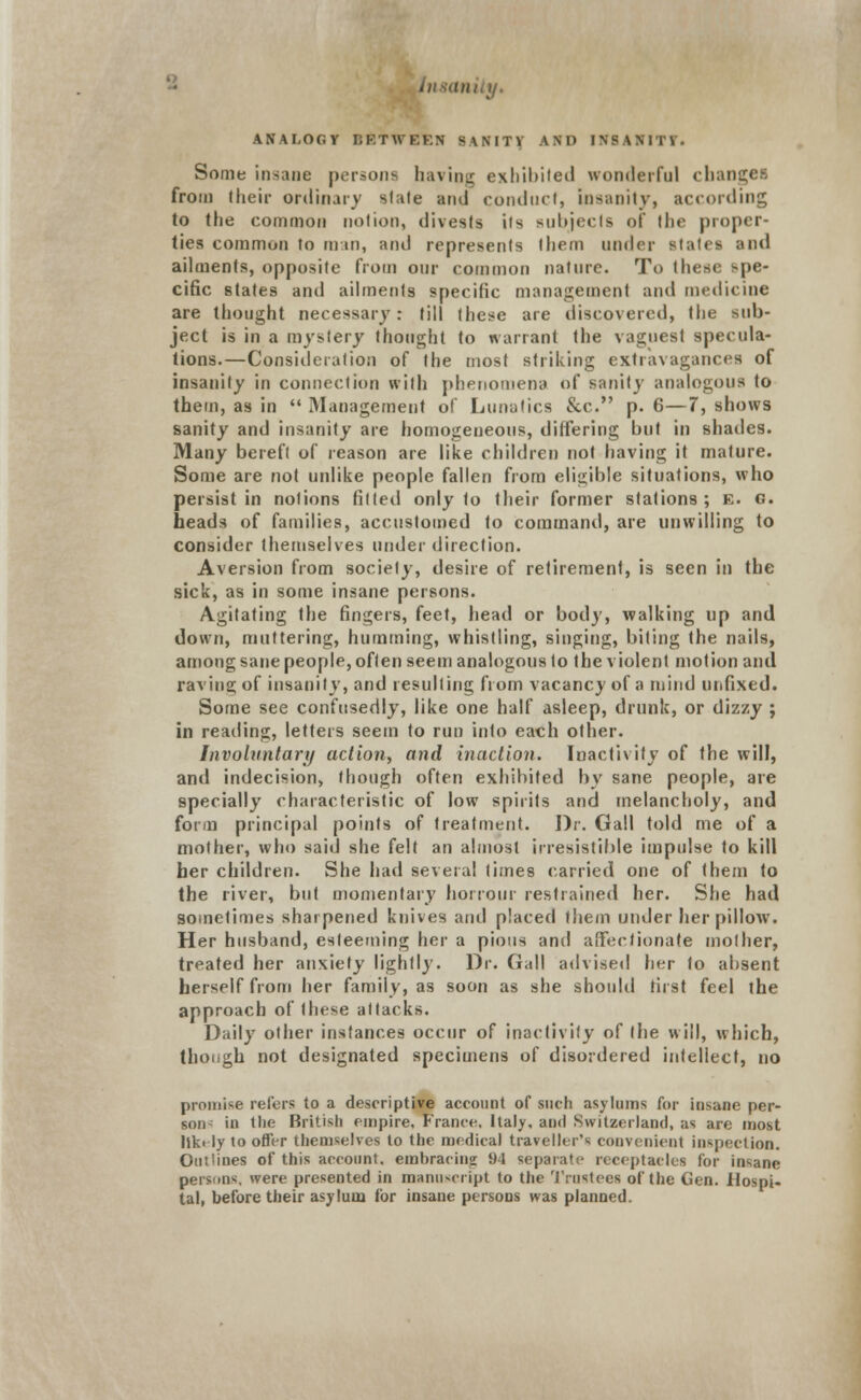ANALOGY BETWEEN SANIT\ AND INSANITY* Some insane persona having exhibited wonderful chan from (heir ordinary stale and conduct, Insanity, according to the common notion, divests its subjects of the proper- ties common to man, and represents them under slates and ailments, opposite from our common nature. To these spe- cific states and ailments specific management and medicine are thought necessary: till these are discovered, the sub- ject is in a mystery thought to warrant the vaguest specula- tions.—Consideration of the most striking extravagances of insanity in connection with phenomena of sanity analogous to them, as in  Management of Lunatics &c. p. 6—7, shows sanity and insanity are homogeneous, differing but in shades. Many bereft of reason are like children not having it mature. Some are not unlike people fallen from eligible situations, who persist in notions fitted only to their former stations ; E. g. heads of families, accustomed to command, are unwilling to consider themselves under direction. Aversion from society, desire of retirement, is seen in the sick, as in some insane persons. Agitating the fingers, feet, head or body, walking up and down, muttering, humming, whistling, singing, biting the nails, among sane people, often seem analogous to the violent motion and raving of insanity, and resulting from vacancy of a mind unfixed. Some see confusedly, like one half asleep, drunk, or dizzy ; in reading, letters seem to run into each other. Involuntary action, and inaction. Inactivity of the will, and indecision, though often exhibited by sane people, are specially characteristic of low spirits and melancholy, and form principal points of treatment. Dr. Gall told me of a mother, who said she felt an almost irresistible impulse to kill her children. She had several times carried one of them to the river, but momentary honour restrained her. She had sometimes sharpened knives and placed them under her pillow. Her husband, esteeming her a pious and affectionate mother, treated her anxiety lightly. Dr. Gall advised her to absent herself from her family, as soon as she should first feel the approach of these attacks. Daily other instances occur of inactivity of the will, which, though not designated specimens of disordered intellect, no promise refers to a descriptive account of such asylums for insane per- son- in the British empire, France, Italy, and Switzerland, as are most lik< ly to offer themselves to the medical traveller's convenient inspection. Outlines of this account, embracing 94 separate receptacles for insane persons, were presented in manuscript to the 'trustees of the Gen. Hospi- tal, before their asylum for insane persons was planned.