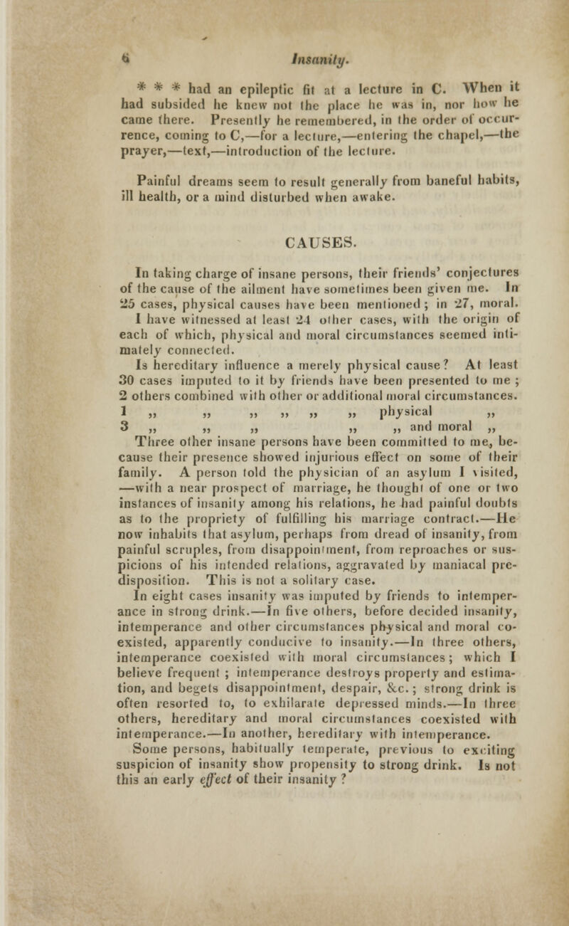 # # # had an epileptic fit ;-.t a lecture in C. When it had subsided lie knew not the place he was in, nor how he came there. Presently he remembered, in the order of occur- rence, coining to C,—for a lecture,—entering the chapel,—the prayer,—text,—introduction of the lecture. Painful dreams seem to result generally from baneful habits, ill health, or a mind disturbed when awake. CAUSES. In taking charge of insane persons, their friends' conjectures of the cause of the ailment have sometimes been given me. In 25 cases, physical causes have been mentioned ; in 27, moral. I have witnessed at least 24 other cases, with the origin of each of which, physical and moral circumstances seemed inti- mately connected. Is hereditary influence a merely physical cause? At least 30 cases imputed to it by friends have been presented to me ; 2 others combined with other or additional moral circumstances. 1 » „ » », ,» » physical „ 3 „ „ „ „ „ and moral „ Three other insane persons have been committed to me, be- cause their presence showed injurious effect on some of their family. A person told the physician of an asylum I \isited, —with a near prospect of marriage, he thought of one or two instances of insanity among his relations, he had painful doubts as to the propriety of fulfilling his marriage contract.—He now inhabits that asylum, perhaps from dread of insanity, from painful scruples, from disappointment, from reproaches or sus- picions of his intended relations, aggravated by maniacal pre- disposition. This is not a solitary case. In eight cases insanity was imputed by friends to intemper- ance in strong drink.—In five others, before decided insanity, intemperance and other circumstances physical and moral co- existed, apparently conducive to insanity.—In three others, intemperance coexisted with moral circumstances; which I believe frequent ; intemperance destroys property and estima- tion, and begets disappointment, despair, &c.; strong drink is often resorted to, to exhilarate depressed minds.—In three others, hereditary and moral circumstances coexisted with intemperance.—In another, hereditary with intemperance. Some persons, habitually temperate, previous to exciting suspicion of insanity show propensity to strong drink. Is not this an early effect of their insanity ?