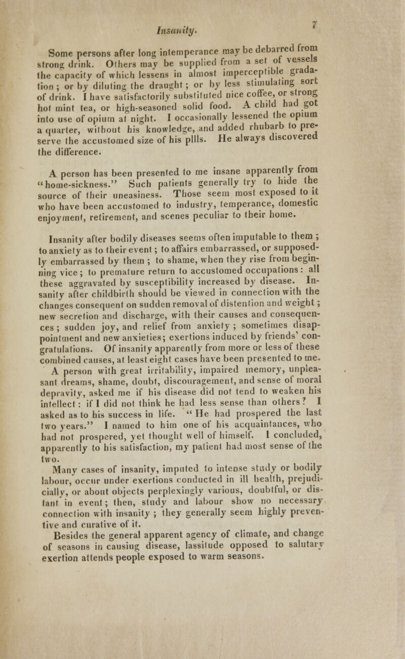 Some persons after long intemperance may be debarred from strong drink. Others may be supplied from a set ot vessels the capacity of which lessens in almost imperceptible grada- tion ; or by diluting the draught; or by less stimulating sort of drink. I have satisfactorily substituted nice coffee or strong hot mint tea, or high-seasoned solid food. A child had got into use of opium at night. I occasionally lessened the opium a quarter, without his knowledge, and added rhubarb to pre- serve the accustomed size of his pills. He always discovered the difference. A person has been presented to me insane apparently from home-sickness. Such patients generally try to hide the source of their uneasiness. Those seem most exposed to it who have been accustomed to industry, temperance, domestic enjoyment, retirement, and scenes peculiar to their home. Insanity after bodily diseases seems often imputable to them ; to anxiety as to their event; to affairs embarrassed, or supposed- ly embarrassed by them ; to shame, when they rise from begin- ning vice; to premature return to accustomed occupations: all the'se aggravated by susceptibility increased by disease. In- sanity after childbirth should be viewed in connection with the changes consequent on sudden removal of distention and weight; new secretion and discharge, with their causes and consequen- ces ; sudden joy, and relief from anxiety ; sometimes disap- pointment and new anxieties; exertions induced by friends' con- gratulations. Of insanity apparently from more or less of these combined causes, at least eight cases have been presented to me. A person with great irritability, impaired memory, unplea- sant dreams, shame, doubt, discouragement, and sense of moral depravity, asked me if his disease did not tend to weaken his intellect: if I did not think he had less sense than others? I asked as to his success in life.  He had prospered the last two years. I named to him one of his acquaintances, who had not prospered, yet thought well of himself. 1 concluded, apparently to his satisfaction, my patient had most sense of the two. Many cases of insanity, imputed to intense study or bodily labour, occur under exertions conducted in ill health, prejudi- cially, or about objects perplexingly various, doubtful, or dis- tant' in event; then, study and labour show no necessary connection with insanity ; they generally seem highly preven- tive and curative of it. Besides the general apparent agency of climate, and change of seasons in causing disease, lassitude opposed to salutary exertion attends people exposed to warm seasons.