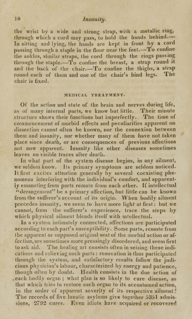 (he wrist by a wide and strong strap, with a metallic ring, through which a cord may pass, to hold the hands behind.— In sitting and lying, the hands are kept in front by a cord passing through a staple in the floor near the feet.—To confine the ankles, similar straps, the cord through the rings passing through the staple.—To confine the breast, a strap round it and the back of the chair.—To confine the thighs, a strap round each of them and one of the chair's hind legs. The chair is fixed. MEDICAL TREATMENT. Of the action and state of the brain and nerves during life, as of many internal parts, we know but little. Their minute structure shows their functions but imperfectly. The time of commencement of morbid effects and peculiarities apparent on dissection cannot often be known, nor the connexion between them and insanity, nor whether many of them have not taken place since death, or are consequences of previous affections not now apparent. Insanity like other diseases sometimes leaves no visible traces after death. In what part of the system disease begins, in any ailment, we seldom know. Its primary symptoms are seldom noticed. It first excites attention generally by several coexisting phe- nomena interfering with the individual's comfort, and apparent- ly emanating from parts remote from each other. If intellectual derangement be a primary affection, but little can be known from the sufferer's account of its origin. When bodily ailment precedes insanity, we seem to have more light at first: but we cannot, from the sufferer's experience, trace the steps by which physical ailment blends itself with intellectual. In a system intimately connected, affections are participated according to each part's susceptibility. Some parts, remote from the apparent or supposed original seat of the morbid action or af- fection, are sometimes more pressingly disordered, and seem first to ask aid. The healing art consists often in seizing these indi- cations and relieving such parts : renovation is thus participated through the system, and satisfactory results follow the judi- cious physician's labour, characterized by energy and patience, though often by doubt. Health consists in the due action of .each bodily organ; what plan is so likely to cure disease, as that which tiies to restore each organ to its accustomed action, in the order of apparent severity of its respective ailment? The records of five lunatic asylums give together 5351 admis- sions, 2792 cures. Even idiots have acquired or recovered