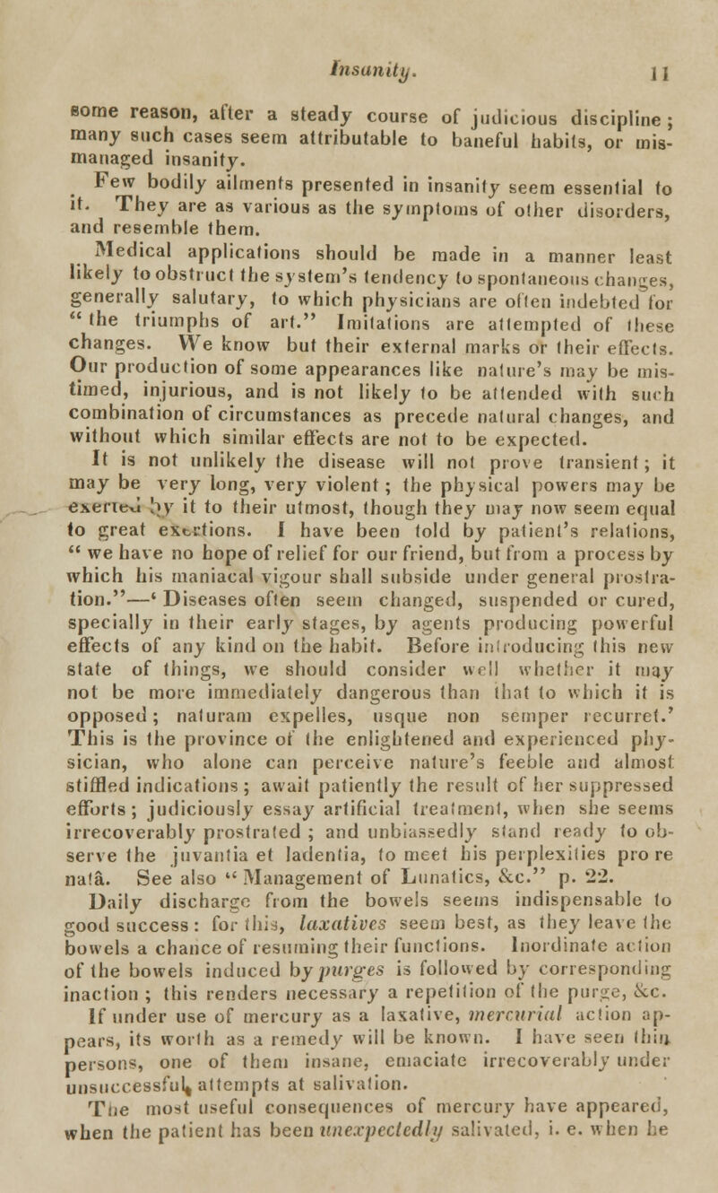 some reason, after a steady course of judicious discipline ; many such cases seem attributable to baneful habits, or mis- managed insanity. Few bodily ailments presented in insanity seem essential to it. They are as various as the symptoms of other disorders, and resemble them. Medical applications should be made in a manner least likely to obstruct the system's tendency to spontaneous changes, generally salutary, to which physicians are often indebted'for the triumphs of art. Imitations are attempted of these changes. We know but their external marks or their effects. Our production of some appearances like nature's may be mis- timed, injurious, and is not likely fo be attended with such combination of circumstances as precede natural changes, and without which similar effects are not to be expected. It is not unlikely the disease will not prove transient; it may be very long, very violent; the physical powers may be exeritxl by it to their utmost, though they may now seem equal to great extrtions. I have been told by patient's relations,  we have no hope of relief for our friend, but from a process by which his maniacal vigour shall subside under general prostra- tion.—' Diseases often seem changed, suspended or cured, specially in their early stages, by agents producing powerful effects of any kind on the habit. Before introducing this new slate of things, we should consider well whether it may not be more immediately dangerous than that to which it is opposed; naluram cxpelles, usque non semper recurret.' This is the province of the enlightened and experienced phj7- sician, who alone can perceive nature's feeble and almost stiffled indications; await patiently the result of her suppressed efforts; judiciously essay artificial treatment, when she seems irrecoverably prostrated ; and unbiassedly stand ready to ob- serve the juvantia et ladentia, to meet his perplexities pro re na!a. See also  Management of Lunatics, &c. p. 22. Daily discharge from the bowels seems indispensable to good success: for this, laxatives seem best, as they leave the bowels a chance of resuming their functions. Inordinate action of the bowels induced by purges is followed by corresponding inaction ; this renders necessary a repetition of the purse, &c. If under use of mercury as a laxative, mercurial action ap- pears, its worth as a remedy will be known. I have seen (hit) persons, one of them insane, emaciate irrecoverably under unsuccessful^ attempts at salivation. Toe most useful consequences of mercury have appeared, when the patient has been unexpectedly salivated, i. e. when he