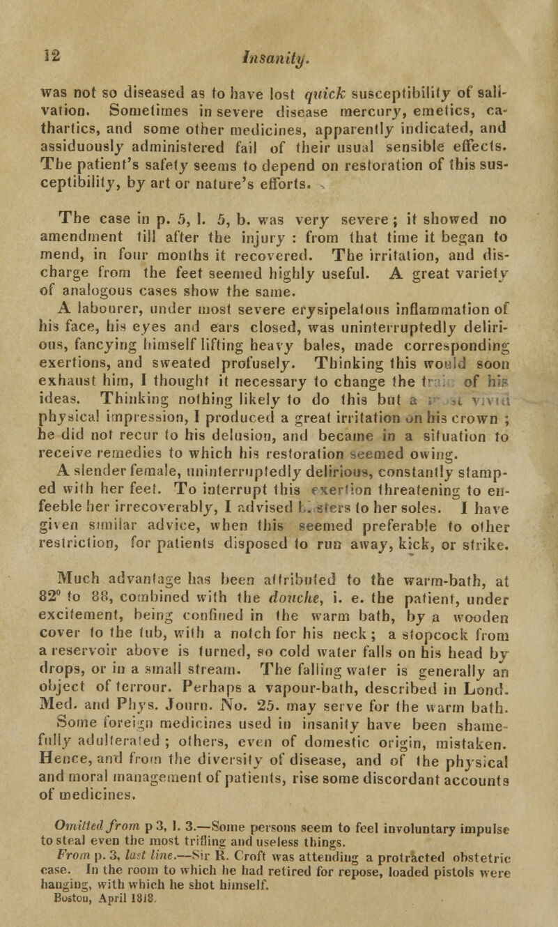 was not so diseased as to have lost quick susceptibility of sali- vation. Sometimes in severe disease mercury, emetics, ca- thartics, and some other medicines, apparently indicated, and assiduously administered fail of their usual sensible effects. The patient's safety seems to depend on restoration of this sus- ceptibility, by art or nature's efforts. The case in p. 5, I. 5, b. was very severe; it showed no amendment till after the injury : from that time it began to mend, in four months it recovered. The irritation, and dis- charge from the feet seemed highly useful. A great variety of analogous cases show the same. A labourer, under most severe erysipelatous inflammation of his face, his eyes and ears closed, was uninterruptedly deliri- ous, fancying himself lifting heavy bales, made corresponding exertions, and sweated profusely. Thinking this would soon exhaust him, I thought it necessary to change the trai of his ideas. Thinking nothing likely to do this but physical impression, I produced a great irritation on his crown ; he did not recur (o his delusion, and became in a situation to receive remedies to which his restoration seemed owing. A slender female, uninterruptedly delirious, constantly stamp- ed with her feet. To interrupt this exertion threatening to en- feeble her irrecoverably, I advised I., sters to her soles. I have given similar advice, when this seemed preferable to other restriction, for patients disposed to run away, kick, or strike. Much advantage has been attributed to the warm-bath, at 82° to 88, combined with the douche, i. e. the patient, under excitement, being confined in the warm bath, by a wooden cover to the tub, with a notch for his neck; a stopcock from a reservoir above is turned, so cold water falls on his head bv drops, or in a small stream. The falling water is generally an object of terrour. Perhaps a vapour-bath, described in Lond. Med. and Phys. Journ. No. 25. may serve for the warm bath. Some foreign medicines used in insanity have been shame- fully adulterated ; others, even of domestic origin, mistaken. Hence, and from the diversity of disease, and of the phjsica! and moral management of patients, rise some discordant accounts of medicines. Omitted from p 3, I. 3.—Some persons seem to feel involuntary impulse to steal even the most trilling and useless things. From p. 3, lad line.—Sir R. Croft was attendiug a protracted obstetric case. In the room to which he had retired for repose, loaded pistols were hanging, with which he shot himself. Bostou, April 1818.