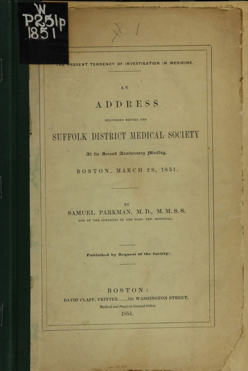 Present tendency of investigation in medicine. AN ADDRESS DELIVERED BEFORE THE SUFFOLK DISTRICT MEDICAL SOCIETY Sit fts Seconto ^nmucvsarj JtSeetina, BOSTON, MARCH 28, 1851 SAMUEL PARKMAN, M. D., M. M. S. S. ONE OF THE SURGEONS OF THE MASS. GEN. HOSPITAL. Published by Request of the Society. BOSTON: DAVID CLAPP, PRINTER 184 WASHINGTON STREET. Medical and Surgical Journal Office. 1851.