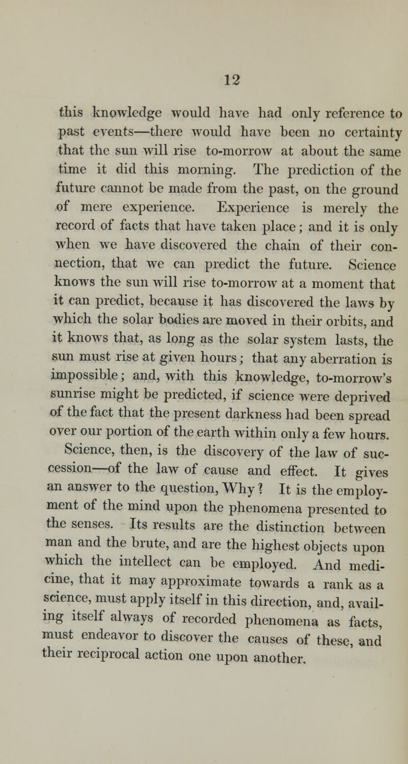 this knowledge would have had only reference to past events—there would have been no certainty that the sun will rise to-morrow at about the same time it did this morning. The prediction of the future cannot be made from the past, on the ground of mere experience. Experience is merely the record of facts that have taken place; and it is only when we have discovered the chain of their con- nection, that we can predict the future. Science knows the sun will rise to-morrow at a moment that it can predict, because it has discovered the laws by which the solar bodies are moved in their orbits, and it knows that, as long as the solar system lasts, the sun must rise at given hours; that any aberration is impossible; and, with this knowledge, to-morrow's sunrise might be predicted, if science were deprived of the fact that the present darkness had been spread over our portion of the earth within only a few hours. Science, then, is the discovery of the law of suc- cession—of the law of cause and effect. It gives an answer to the question, Why ? It is the employ- ment of the mind upon the phenomena presented to the senses. Its results are the distinction between man and the brute, and are the highest objects upon which the intellect can be employed. And medi- cine, that it may approximate towards a rank as a science, must apply itself in this direction, and, avail- ing itself always of recorded phenomena as facts, must endeavor to discover the causes of these, and their reciprocal action one upon another.