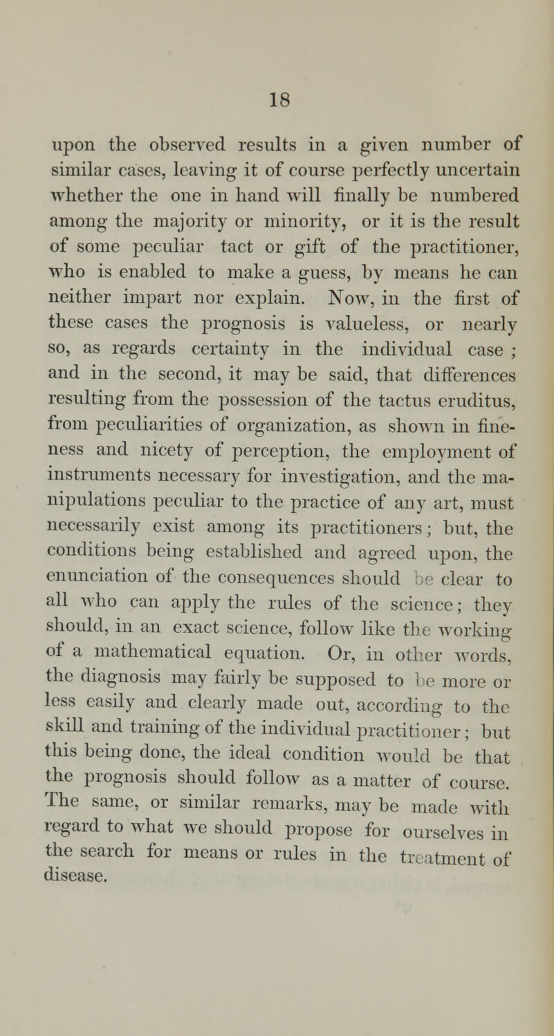 upon the observed results in a given number of similar cases, leaving it of course perfectly uncertain whether the one in hand will finally be numbered among the majority or minority, or it is the result of some peculiar tact or gift of the practitioner, who is enabled to make a guess, by means he can neither impart nor explain. Now, in the first of these cases the prognosis is valueless, or nearly so, as regards certainty in the individual case ; and in the second, it may be said, that differences resulting from the possession of the tactus eruditus, from peculiarities of organization, as shown in fine- ness and nicety of perception, the employment of instruments necessary for investigation, and the ma- nipulations peculiar to the practice of any art, must necessarily exist among its practitioners; but, the conditions being established and agreed upon, the enunciation of the consequences should be clear to all who can apply the rules of the science; they should, in an exact science, follow like the; working of a mathematical equation. Or, in other words, the diagnosis may fairly be supposed to be more or less easily and clearly made out, according to the skill and training of the individual practitioner ; but this being done, the ideal condition would be that the prognosis should follow as a matter of course. The same, or similar remarks, may be made with regard to what we should propose for ourselves in the search for means or rules in the treatment of disease.