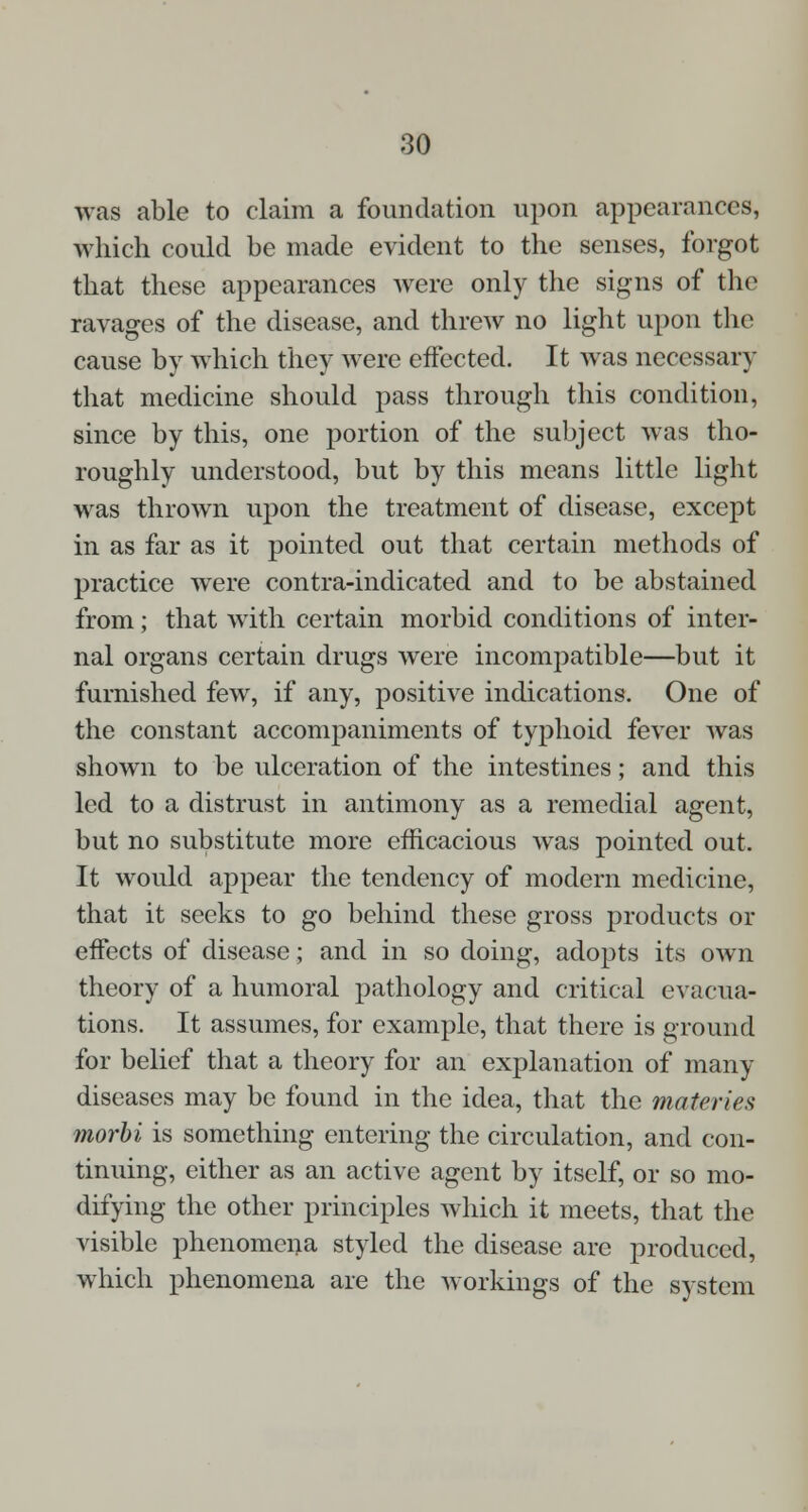 was able to claim a foundation upon appearances, which could be made evident to the senses, forgot that these appearances were only the signs of the ravages of the disease, and threw no light upon the cause by which they were effected. It was necessary that medicine should pass through this condition, since by this, one portion of the subject was tho- roughly understood, but by this means little light was thrown upon the treatment of disease, except in as far as it pointed out that certain methods of practice were contra-indicated and to be abstained from; that with certain morbid conditions of inter- nal organs certain drugs were incompatible—but it furnished few, if any, positive indications. One of the constant accompaniments of typhoid fever was shown to be ulceration of the intestines; and this led to a distrust in antimony as a remedial agent, but no substitute more efficacious was pointed out. It would appear the tendency of modern medicine, that it seeks to go behind these gross products or effects of disease; and in so doing, adopts its own theory of a humoral pathology and critical evacua- tions. It assumes, for example, that there is ground for belief that a theory for an explanation of many diseases may be found in the idea, that the materies morbi is something entering the circulation, and con- tinuing, either as an active agent by itself, or so mo- difying the other principles which it meets, that the visible phenomena styled the disease are produced, which phenomena are the workings of the system