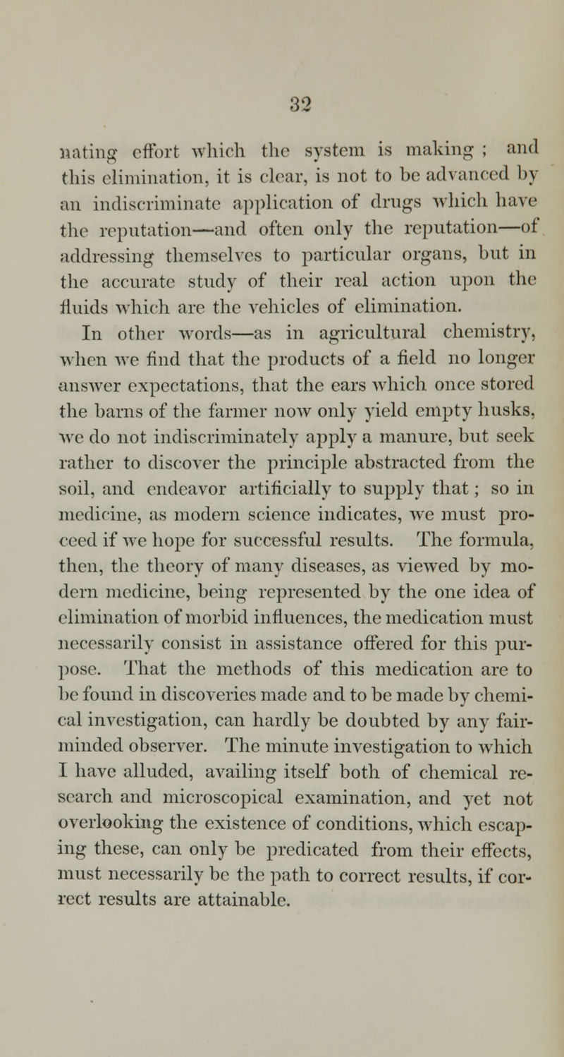 nating effort which the system is making ; and this elimination, it is clear, is not to be advanced by an indiscriminate application of drugs which have the reputation—and often only the reputation—of addressing themselves to particular organs, but in the accurate study of their real action upon the fluids which are the vehicles of elimination. In other words—as in agricultural chemistry, when we find that the products of a field no longer answer expectations, that the ears which once stored the barns of the farmer now only yield empty husks, we do not indiscriminately apply a manure, but seek rather to discover the principle abstracted from the soil, and endeavor artificially to supply that; so in medicine, as modern science indicates, we must pro- ceed if we hope for successful results. The formula, then, the theory of many diseases, as viewed by mo- dern medicine, being represented by the one idea of elimination of morbid influences, the medication must necessarily consist in assistance offered for this pur- pose. That the methods of this medication are to be found in discoveries made and to be made by chemi- cal investigation, can hardly be doubted by any fair- minded observer. The minute investigation to which I have alluded, availing itself both of chemical re- search and microscopical examination, and yet not overlooking the existence of conditions, which escap- ing these, can only be predicated from their effects, must necessarily be the path to correct results, if cor- rect results are attainable.