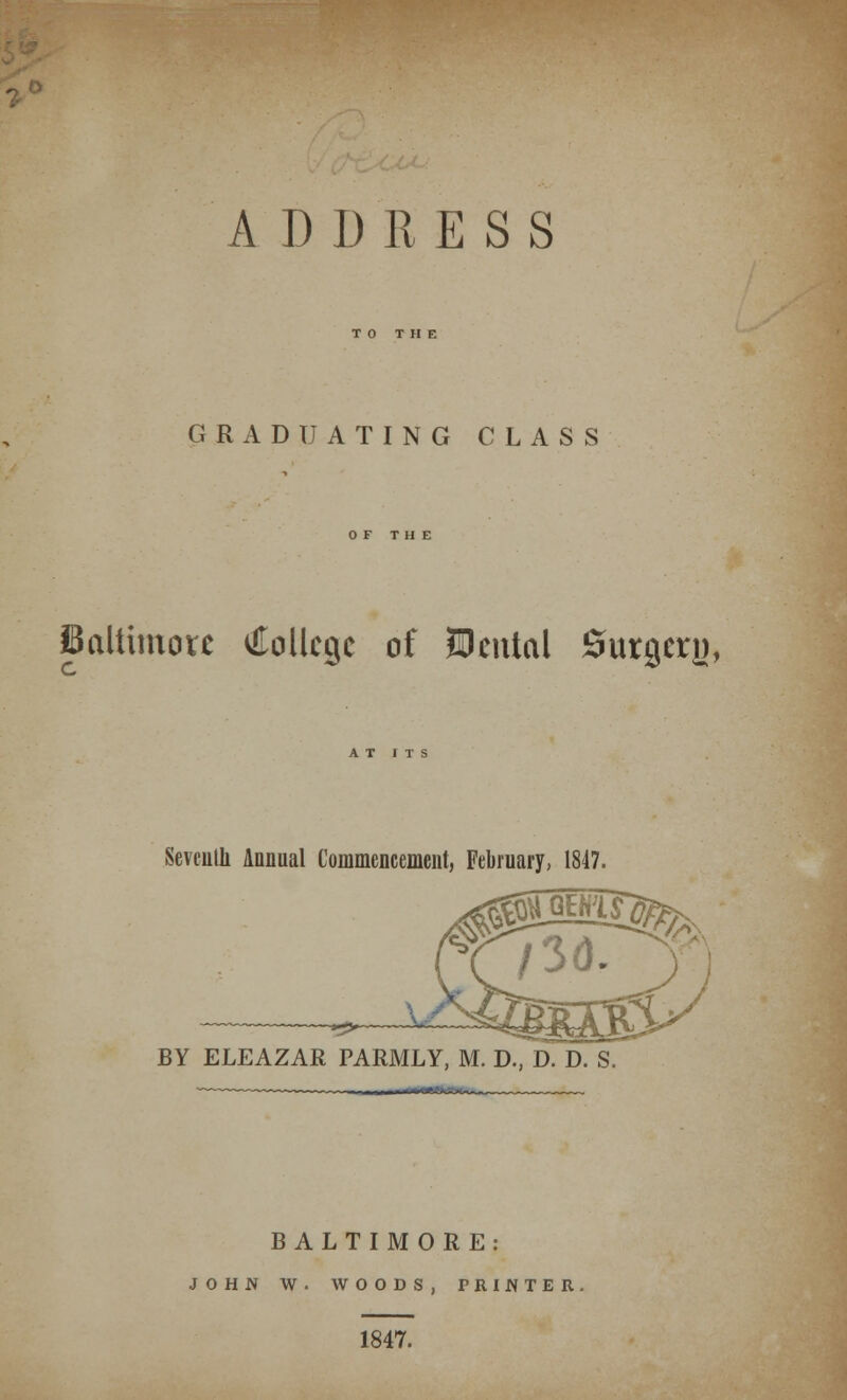 TO THE GRADUATING CLASS OF THE Baltimore College of Uental Surgery, Seventh Annual Commencement, February, 1847. m&s& BY ELEAZAR PARMLY, M. D., D. D. S. BALTIMORE: JOHN W . WOODS, PRINTER 1847.