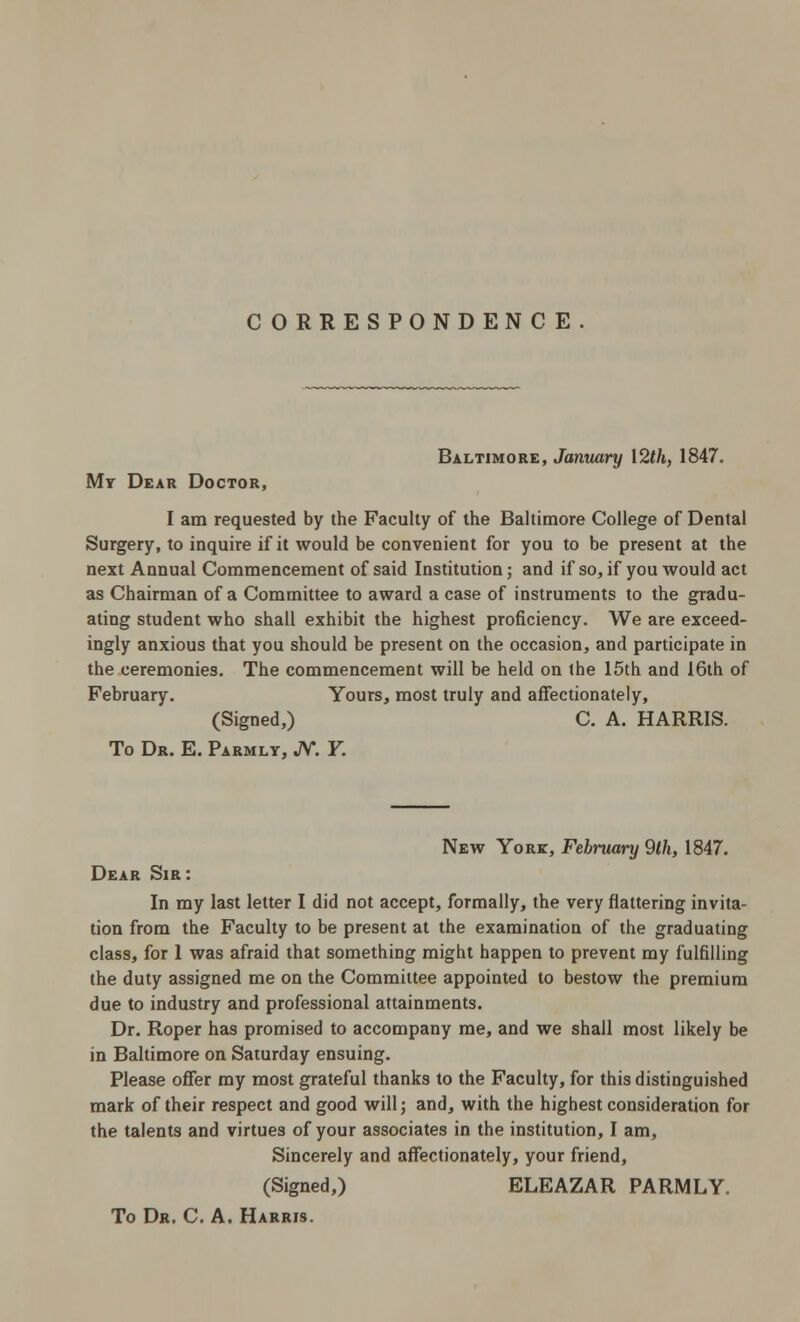 CORRESPONDENCE Baltimore, January 12th, 1847. My Dear Doctor, I am requested by the Faculty of the Baltimore College of Dental Surgery, to inquire if it would be convenient for you to be present at the next Annual Commencement of said Institution; and if so, if you would act as Chairman of a Committee to award a case of instruments to the gradu- ating student who shall exhibit the highest proficiency. We are exceed- ingly anxious that you should be present on the occasion, and participate in the ceremonies. The commencement will be held on the 15th and 16th of February. Yours, most truly and affectionately, (Signed,) C. A. HARRIS. To Dr. E. Parmly, JV. F. New Yore, February 9th, 1847. Dear Sir: In my last letter I did not accept, formally, the very flattering invita- tion from the Faculty to be present at the examination of the graduating class, for 1 was afraid that something might happen to prevent my fulfilling the duty assigned me on the Committee appointed to bestow the premium due to industry and professional attainments. Dr. Roper has promised to accompany me, and we shall most likely be in Baltimore on Saturday ensuing. Please offer my most grateful thanks to the Faculty, for this distinguished mark of their respect and good will; and, with the highest consideration for the talents and virtues of your associates in the institution, I am, Sincerely and affectionately, your friend, (Signed,) ELEAZAR PARMLY. To Dr. C. A. Harris.