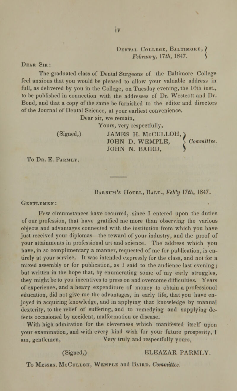 Dental College, Baltimore, ) February, \7lh, 1847. $ Dear Sir : The graduated class of Dental Surgeons of the Baltimore College feel anxious that you would be pleased to allow your valuable address in full, as delivered by you in the College, on Tuesday evening, the lGth inst., to be published in connection with the addresses of Dr. Westcott and Dr. Bond, and that a copy of the same be furnished to the editor and directors of the Journal of Dental Science, at your earliest convenience. Dear sir, we remain, Yours, very respectfully, (Signed,) JAMES H. McCULLOH, ) JOHN D. WEMPLE, S Committee. JOHN N. BAIRD, ) To Dr. E. Parmly. Barnum's Hotel, Balt., Feb'y \7th, 1847. Gentlemen: Few circumstances have occurred, since I entered upon the duties of our profession, that have gratified me more than observing the various objects and advantages connected with the institution from which you have just received your diplomas—the reward of your industry, and the proof of your attainments in professional art and science. The address which you have, in so complimentary a manner, requested of me for publication, is en- tirely at your service. It was intended expressly for the class, and not for a mixed assembly or for publication, as I said to the audience last evening; but written in the hope that, by enumerating some of my early struggles, they might be to you incentives to press on and overcome difficulties. Years of experience, and a heavy expenditure of money to obtain a professional education, did not give me the advantages, in early life, that you have en- joyed in acquiring knowledge, and in applying that knowledge by manual dexterity, to the relief of suffering, and to remedying and supplying de- fects occasioned by accident, malformation or disease. With high admiration for the cleverness which manifested itself upon your examination, and with every kind wish for your future prosperity, I am, gentlemen, Very truly and respectfully yours, (Signed,) ELEAZAR PARMLY. To Messrs. McCulloh, Wemple and Baird, Committee.