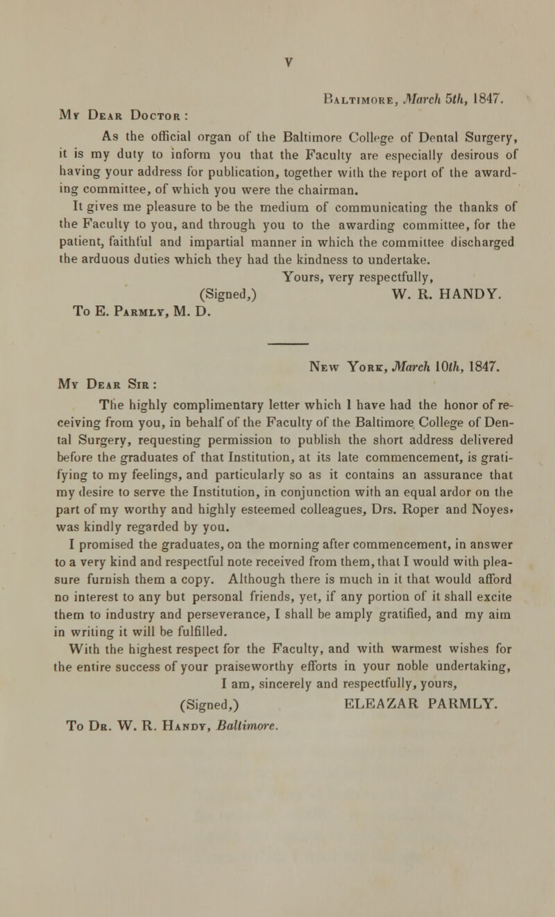 Baltimore, March 5th, 1847. My Dear Doctor : As the official organ of the Baltimore College of Dental Surgery, it is my duty to inform you that the Faculty are especially desirous of having your address for publication, together with the report of the award- ing committee, of which you were the chairman. It gives me pleasure to be the medium of communicating the thanks of the Faculty to you, and through you to the awarding committee, for the patient, faithful and impartial manner in which the committee discharged the arduous duties which they had the kindness to undertake. Yours, very respectfully, (Signed,) W. R. HANDY. To E. Parmlt, M. D. New York, March lOlh, 1847. My Dear Sir : The highly complimentary letter which 1 have had the honor of re- ceiving from you, in behalf of the Faculty of the Baltimore College of Den- tal Surgery, requesting permission to publish the short address delivered before the graduates of that Institution, at its late commencement, is grati- fying to my feelings, and particularly so as it contains an assurance that my desire to serve the Institution, in conjunction with an equal ardor on the part of my worthy and highly esteemed colleagues, Drs. Roper and Noyes» was kindly regarded by you. I promised the graduates, on the morning after commencement, in answer to a very kind and respectful note received from them, that I would with plea- sure furnish them a copy. Although there is much in it that would afford no interest to any but personal friends, yet, if any portion of it shall excite them to industry and perseverance, I shall be amply gratified, and my aim in writing it will be fulfilled. With the highest respect for the Faculty, and with warmest wishes for the entire success of your praiseworthy efforts in your noble undertaking, I am, sincerely and respectfully, yours, (Signed,) ELEAZAR PARMLY. To Dr. W. R. Handy, Ballimvre.