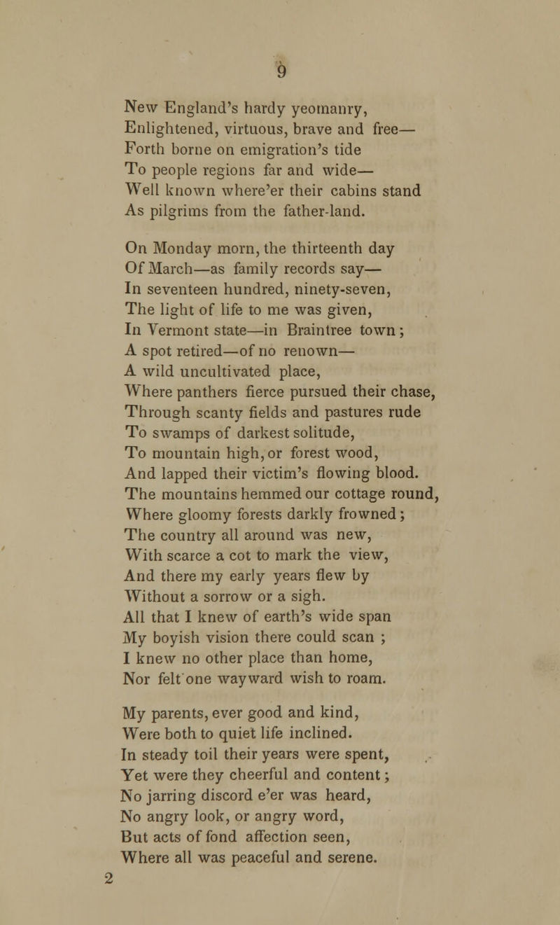 New England's hardy yeomanry, Enlightened, virtuous, brave and free— Forth borne on emigration's tide To people regions far and wide— Well known where'er their cabins stand As pilgrims from the father-land. On Monday morn, the thirteenth day Of March—as family records say— In seventeen hundred, ninety-seven, The light of life to me was given, In Vermont state—in Braintree town ; A spot retired—of no renown— A wild uncultivated place, Where panthers fierce pursued their chase, Through scanty fields and pastures rude To swamps of darkest solitude, To mountain high, or forest wood, And lapped their victim's flowing blood. The mountains hemmed our cottage round, Where gloomy forests darkly frowned; The country all around was new, With scarce a cot to mark the view, And there my early years flew by Without a sorrow or a sigh. All that I knew of earth's wide span My boyish vision there could scan ; I knew no other place than home, Nor felt one wayward wish to roam. My parents, ever good and kind, Were both to quiet life inclined. In steady toil their years were spent, Yet were they cheerful and content; No jarring discord e'er was heard, No angry look, or angry word, But acts of fond affection seen, Where all was peaceful and serene. 2