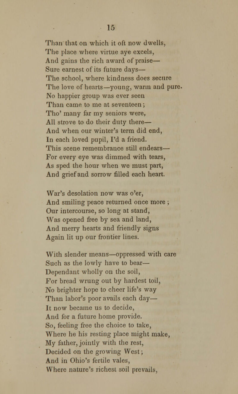 Than that on which it oft now dwells, The place where virtue aye excels, And gains the rich award of praise— Sure earnest of its future days— The school, where kindness does secure The love of hearts—young, warm and pure. No happier group was ever seen Than came to me at seventeen; Tho' many far my seniors were, All strove to do their duty there— And when our winter's term did end, In each loved pupil, I'd a friend. This scene remembrance still endears— For every eye was dimmed with tears, As sped the hour when we must part, And grief and sorrow filled each heart. War's desolation now was o'er, And smiling peace returned once more ; Our intercourse, so long at stand, Was opened free by sea and land, And merry hearts and friendly signs Again lit up our frontier lines. With slender means—oppressed with care Such as the lowly have to bear— Dependant wholly on the soil, For bread wrung out by hardest toil, No brighter hope to cheer life's way Than labor's poor avails each day— It now became us to decide, And for a future home provide. So, feeling free the choice to take, Where he his resting place might make, My father, jointly with the rest, Decided on the growing West; And in Ohio's fertile vales, Where nature's richest soil prevails,