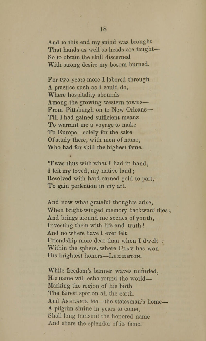And to this end my mind was brought That hands as well as heads are taught— So to obtain the skill discerned With strong desire my bosom burned. For two years more I labored through A practice such as I could do, Where hospitality abounds Among the growing western towns— From Pittsburgh on to New Orleans— Till I had gained sufficient means To warrant me a voyage to make To Europe—solely for the sake Of study there, with men of name, Who had for skill the highest fame. 'Twas thus with what I had in hand, I left my loved, my native land ; Resolved with hard-earned gold to part, To gain perfection in my art. And now what grateful thoughts arise, When bright-winged memory backward flies ; And brings around me scenes of youth, Investing them with life and truth ! And no where have I ever felt Friendship more dear than when I dwelt . Within the sphere, where Clay has won His brightest honors—Lexington. While freedom's banner waves unfurled, His name will echo round the world— Marking the region of his birth The fairest spot on all the earth. And Ashland, too—the statesman's home— A pilgrim shrine in years to come, Shall long transmit the honored name And share the splendor of its fame.