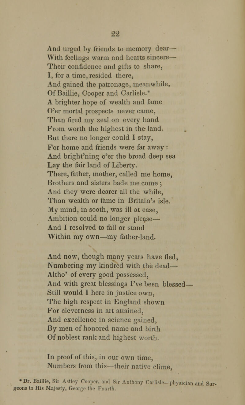 And urged by friends to memory dear— With feelings warm and hearts sincere— Their confidence and gifts to share, I, for a time, resided there, And gained the patronage, meanwhile, Of Baillie, Cooper and Carlisle.* A brighter hope of wealth and fame O'er mortal prospects never came, Than fired my zeal on every hand From worth the highest in the land. But there no longer could I stay, For home and friends were far away : And bright'ning o'er the broad deep sea Lay the fair land of Liberty. There, father, mother, called me home, Brothers and sisters bade me come ; And they were dearer all the while, Than wealth or fame in Britain's isle. My mind, in sooth, was ill at ease, Ambition could no longer please— And I resolved to fall or stand Within my own—my father-land. And now, though many years have fled, Numbering my kindred with the dead— Altho' of every good possessed, And with great blessings I've been blessed— Still would I here in justice own, The high respect in England shown For cleverness in art attained, And excellence in science gained, By men of honored name and birth Of noblest rank and highest worth. In proof of this, in our own time, Numbers from this—their native clime, •Dr. Baillie, Sir Astley Cooper, and Sir Anthony Carlisle—physician and Sur- geons to His Majesty, George the Fourth.