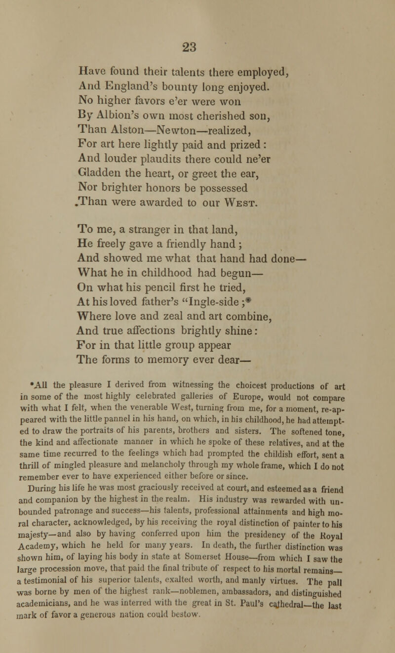 Have found their talents there employed, And England's bounty long enjoyed. No higher favors e'er were won By Albion's own most cherished son, Than Alston—Newton—realized, For art here lightly paid and prized : And louder plaudits there could ne'er Gladden the heart, or greet the ear, Nor brighter honors be possessed .Than were awarded to our West. To me, a stranger in that land, He freely gave a friendly hand; And showed me what that hand had done— What he in childhood had begun— On what his pencil first he tried, At his loved father's Ingle-side ;• Where love and zeal and art combine, And true affections brightly shine : For in that little group appear The forms to memory ever dear— •All the pleasure I derived from witnessing the choicest productions of art in some of the most highly celebrated galleries of Europe, would not compare with what I felt, when the venerable West, turning from me, for a moment, re-ap- peared with the little pannel in his hand, on which, in his childhood, he had attempt- ed to draw the portraits of his parents, brothers and sisters. The softened tone, the kind and affectionate manner in which he spoke of these relatives, and at the same time recurred to the feelings which had prompted the childish effort, sent a thrill of mingled pleasure and melancholy through my whole frame, which I do not remember ever to have experienced either before or since. During his life he was most graciously received at court, and esteemed as a friend and companion by the highest in the realm. His industry was rewarded with un- bounded patronage and success—his talents, professional attainments and high mo- ral character, acknowledged, by his receiving the royal distinction of painter to his majesty—and also by having conferred upon him the presidency of the Koyal Academy, which he held for many years. In death, the further distinction was shown him, of laying his body in state at Somerset House—from which I saw the large procession move, that paid the final tribute of respect to his mortal remains a testimonial of his superior talents, exalted worth, and manly virtues. The pall was borne by men of the highest rank—noblemen, ambassadors, and distinguished academicians, and he was interred with the great in St. Paul's cajhedral—the last mark of favor a generous nation could bestow.