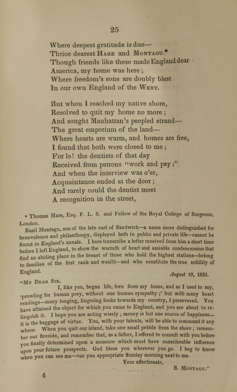 Where deepest gratitude is due— Thrice dearest Hare and Montagu * Though friends like these made England dear- - America, my home was here ; Where freedom's sons are doubly blest In our own England of the West. But when I reached my native shore, Resolved to quit my home no more ; And sought Manhattan's peopled strand— The great emporium of the land— Where hearts are warm, and homes are free, I found that both were closed to me; For lo! the dentists of that day Received from patrons work and pay; And when the interview was o'er, Acquaintance ended at the door ; And rarely could the dentist meet A recognition in the street, • Thomas Hare, Esq. F. L. S. and Fellow of the Royal College of Surgeons, London. Basil Montagu, son of the late earl of Sandwich—a name more distinguished for benevolence and philanthropy, displayed both in public and private life—cannot be found in England's annals. I here transcribe a letter received from him a short time before I left England, to show the warmth of heart and amiable condescension that find an abiding place in the breast of those who hold the highest stations—belong to families of the first rank and wealth—and who constitute the true nobility of EnSland- Mgust 19, 1821. «My Dear Sir, I, like you, began life, torn from my home, and as I used to say, •nrowlin- for human prey, without one human sympathy ;' but with many heart rendings—many longing, lingering looks towards my country, I persevered. You have attained the object for which you came to England, and you are about to re- lnquish it. I hope you are acting wisely ; money is but one source of happiness— t is the baggage of virtue. You, with your talents, will be able to command it any where. When you quit our island, take one small pebble from the shore ; remem- ber our fireside, and remember that, as a father, I offered to consult with you before vou finally determined upon a measure which must have considerable influence upon your future prospects. God bless you wherever you go. I beg to know when you can see me—can you appropriate Sunday morning next to me. Your affectionate, B. Montagu. 4