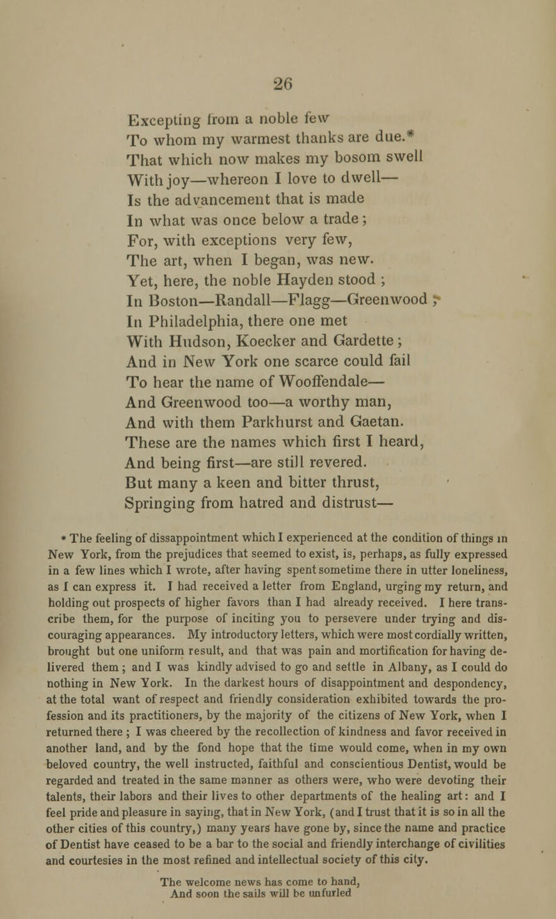 Excepting from a noble i'ew To whom my warmest thanks are due.* That which now makes my bosom swell With joy—whereon I love to dwell— Is the advancement that is made In what was once below a trade; For, with exceptions very few, The art, when I began, was new. Yet, here, the noble Hayden stood ; In Boston—Randall—Flagg—Greenwood ; In Philadelphia, there one met With Hudson, Koecker and Gardette; And in New York one scarce could fail To hear the name of Wooffendale— And Greenwood too—a worthy man, And with them Parkhurst and Gaetan. These are the names which first I heard, And being first—are still revered. But many a keen and bitter thrust, Springing from hatred and distrust— * The feeling of dissappointment which I experienced at the condition of things in New York, from the prejudices that seemed to exist, is, perhaps, as fully expressed in a few lines which I wrote, after having spent sometime there in utter loneliness, as I can express it. I had received a letter from England, urging my return, and holding out prospects of higher favors than I had already received. I here trans- cribe them, for the purpose of inciting you to persevere under trying and dis- couraging appearances. My introductory letters, which were most cordially written, brought but one uniform result, and that was pain and mortification for having de- livered them ; and I was kindly advised to go and settle in Albany, as I could do nothing in New York. In the darkest hours of disappointment and despondency, at the total want of respect and friendly consideration exhibited towards the pro- fession and its practitioners, by the majority of the citizens of New York, when I returned there ; I was cheered by the recollection of kindness and favor received in another land, and by the fond hope that the time would come, when in my own beloved country, the well instructed, faithful and conscientious Dentist, would be regarded and treated in the same manner as others were, who were devoting their talents, their labors and their lives to other departments of the healing art: and I feel pride and pleasure in saying, that in New York, (and I trust that it is so in all the other cities of this country,) many years have gone by, since the name and practice of Dentist have ceased to be a bar to the social and friendly interchange of civilities and courtesies in the most refined and intellectual society of this city. The welcome news has come to hand, And soon the sails will be unfurled