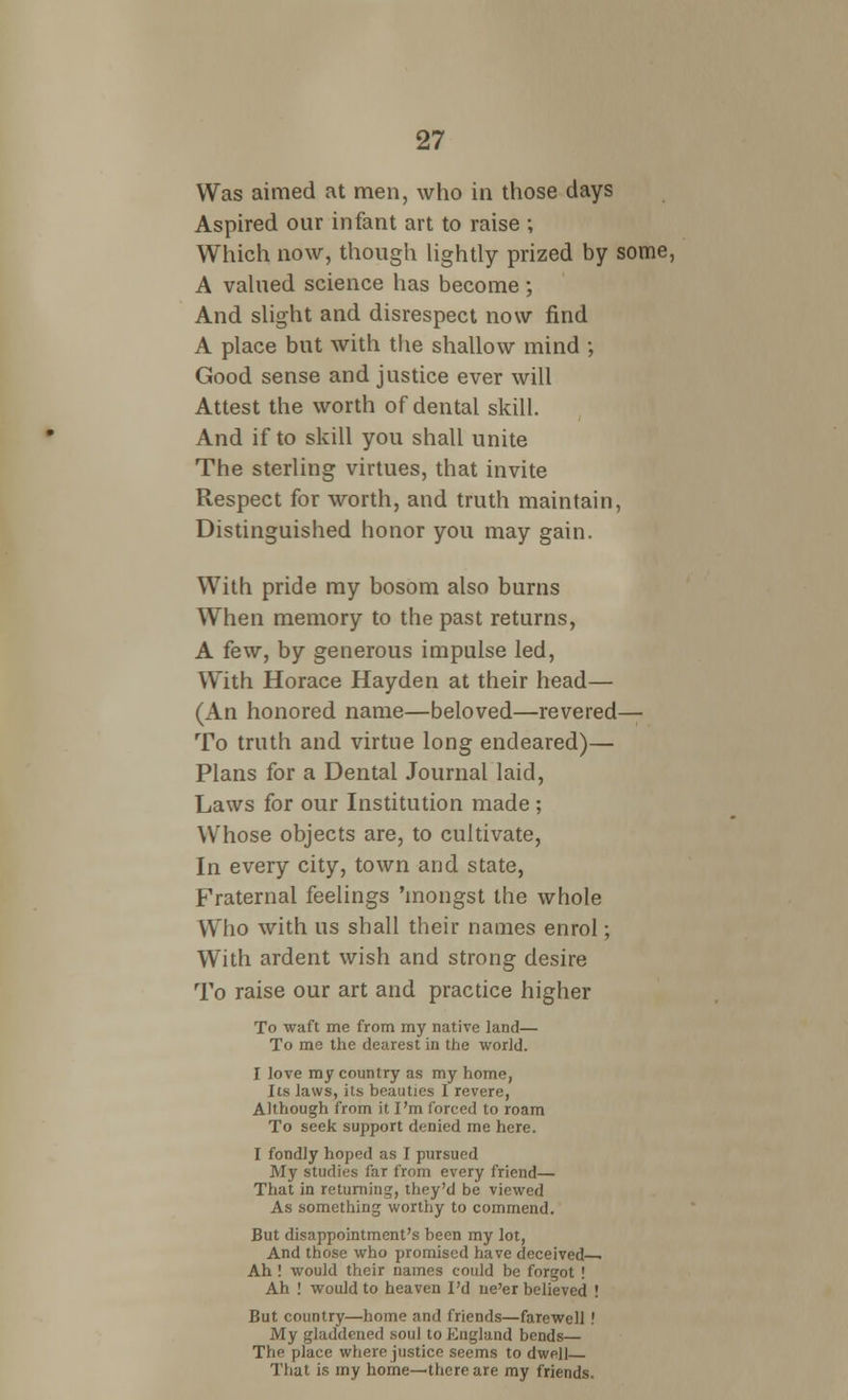 Was aimed at men, who in those days Aspired our infant art to raise ; Which now, though lightly prized by some, A valued science has become; And slight and disrespect now find A place but with the shallow mind ; Good sense and justice ever will Attest the worth of dental skill. And if to skill you shall unite The sterling virtues, that invite Respect for worth, and truth maintain, Distinguished honor you may gain. With pride my bosom also burns When memory to the past returns, A few, by generous impulse led, With Horace Hayden at their head— (An honored name—beloved—revered— To truth and virtue long endeared)— Plans for a Dental Journal laid, Laws for our Institution made ; Whose objects are, to cultivate, In every city, town and state, Fraternal feelings 'mongst the whole Who with us shall their names enrol; With ardent wish and strong desire To raise our art and practice higher To waft me from my native land— To me the dearest in the world. I love my country as my home, Its laws, its beauties I revere, Although from it I'm forced to roam To seek support denied me here. I fondly hoped as I pursued My studies far from every friend— That in returning, they'd be viewed As something worthy to commend. But disappointment's been my lot, And those who promised have deceived^ Ah ! would their names could be forgot ! Ah ! would to heaven I'd ne'er believed ! But country—home and friends—farewell ! My gladdened soul to England bends— The place where justice seems to dwell That is my home—there are my friends.