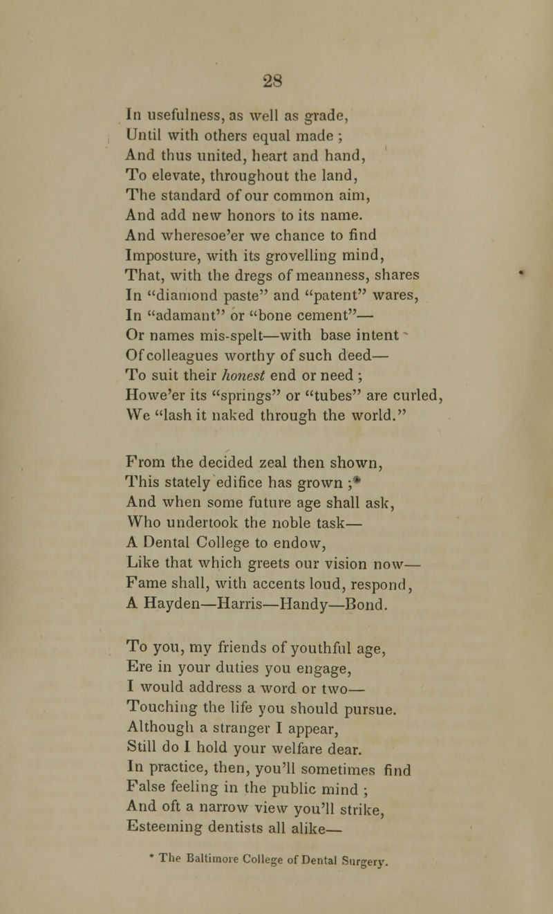 In usefulness, as well as grade, Until with others equal made ; And thus united, heart and hand, To elevate, throughout the land, The standard of our common aim, And add new honors to its name. And wheresoe'er we chance to find Imposture, with its grovelling mind, That, with the dregs of meanness, shares In diamond paste and patent wares, In adamant or bone cement— Or names mis-spelt—with base intent Of colleagues worthy of such deed— To suit their honest end or need ; Howe'er its springs or tubes are curled, We lash it naked through the world. From the decided zeal then shown, This stately edifice has grown ;* And when some future age shall ask, Who undertook the noble task— A Dental College to endow, Like that which greets our vision now— Fame shall, with accents loud, respond, A Hayden—Harris—Handy—Bond. To you, my friends of youthful age, Ere in your duties you engage, I would address a word or two— Touching the life you should pursue. Although a stranger I appear, Still do I hold your welfare dear. In practice, then, you'll sometimes find False feeling in the public mind ; And oft a narrow view you'll strike, Esteeming dentists all alike— * The Baltimore College of Dental Surgery.