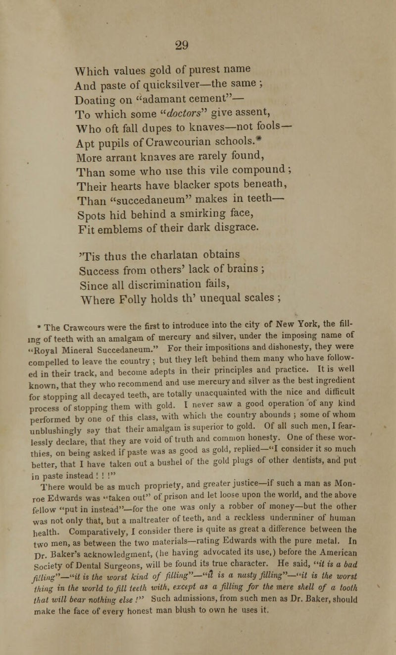 Which values gold of purest name And paste of quicksilver—the same ; Doating on adamant cement— To which some doctors give assent, Who oft fall dupes to knaves—not fools- Apt pupils of Crawcourian schools.* More arrant knaves are rarely found, Than some who use this vile compound; Their hearts have blacker spots beneath, Than succedaneum makes in teeth— Spots hid behind a smirking face, Fit emblems of their dark disgrace. 'Tis thus the charlatan obtains Success from others' lack of brains ; Since all discrimination fails, Where Folly holds th' unequal scales ; • The Crawcours were the first to introduce into the city of New York, the fill- ing of teeth with an amalgam of mercury and silver, under the imposing name of Royal Mineral Succedaneum. For their impositions and dishonesty, they were compelled to leave the country ; but they left behind them many who have follow- ed in their track, and become adepts in their principles and practice. It is well known that they who recommend and use mercury and silver as the best ingredient for stopping all decayed teeth, are totally unacquainted with the nice and difficult process of stopping them with gold. I never saw a good operation of any kind performed by one of this class, with which the country abounds ; some of whom unblushing say that their amalgam is superior to gold. Of all such men, I fear- lessly declare, that they are void of truth and common honesty. One of these wor- thies, on being asked if paste was as good as gold, rephed-««I consider it so much better, that I have taken out a bushel of the gold plugs of other dentists, and put in paste instead ! ! ! There would be as much propriety, and greater justice—if such a man as Mon- roe Edwards was taken out of prison and let loose upon the world, and the above fellow put in instead—for the one was only a robber of money—but the other was not only that, but a maltreater of teeth, and a reckless underminer of human health. Comparatively, I consider there is quite as great a difference between the two men, as between the two materials—rating Edwards with the pure metal. In Dr. Baker's acknowledgment, (he having advocated its use,) before the American Society of Dental Surgeons, will be found its true character. He said, it is a bad filling—«it is the worst kind of filling—ft is a nasty filling—it is the worst thing in the world to fill teeth with, except as a filling for the mere shell of a tooth that will bear nothing else ! Such admissions, from such men as Dr. Baker, should make the face of every honest man blush to own he uses it.