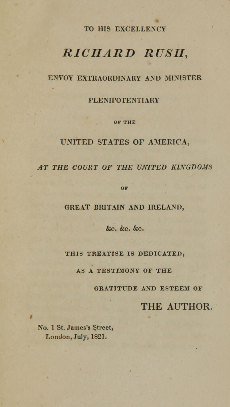 TO HIS EXCELLENCY RICHARD RUSH, ENVOY EXTRAORDINARY AND MINISTER PLENIPOTENTIARY OF THE UNITED STATES OF AMERICA, AT THE COURT OF THE UNITED KINGDOMS OF GREAT BRITAIN AND IRELAND, &c. &c. &c. THIS TREATISE IS DEDICATED, AS A TESTIMONY OF THE GRATITUDE AND ESTEEM OF THE AUTHOR. No. 1 St. James's Street, London, July, 182L