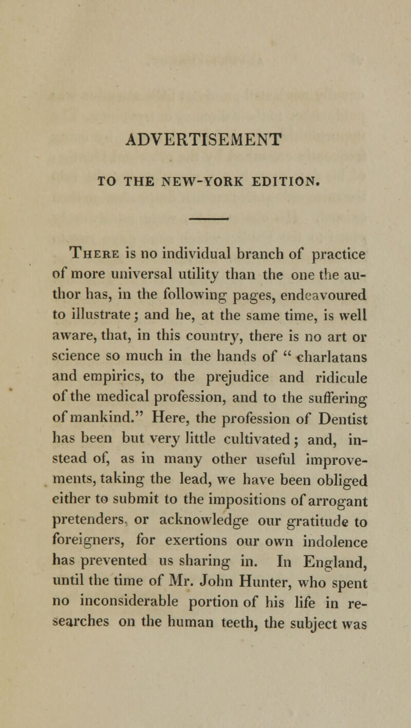 ADVERTISEMENT TO THE NEW-YORK EDITION. There is no individual branch of practice of more universal utility than the one the au- thor has, in the following pages, endeavoured to illustrate; and he, at the same time, is well aware, that, in this country, there is no art or science so much in the hands of charlatans and empirics, to the prejudice and ridicule of the medical profession, and to the suffering of mankind. Here, the profession of Dentist has been but very little cultivated; and, in- stead of, as in many other useful improve- ments, taking the lead, we have been obliged either to submit to the impositions of arrogant pretenders, or acknowledge our gratitude to foreigners, for exertions our own indolence has prevented us sharing in. In England, until the time of Mr. John Hunter, who spent no inconsiderable portion of his life in re- searches on the human teeth, the subject was
