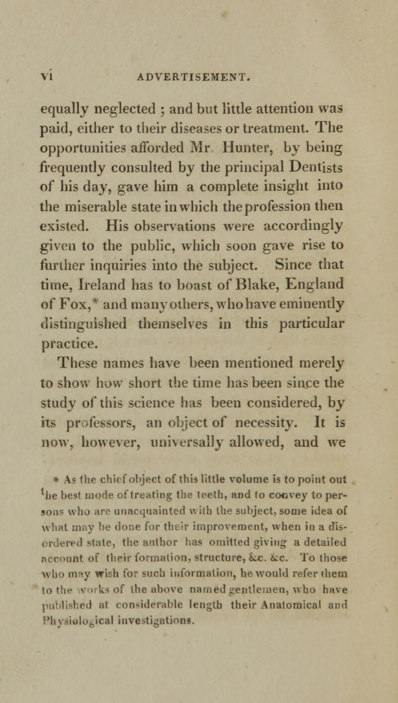 equally neglected ; and but little attention was paid, either to their diseases or treatment. The opportunities afforded Mr Hunter, by being frequently consulted by the principal Dentists of his day, gave him a complete insight into the miserable state in which the profession then existed. His observations were accordingly given to the public, which soon gave rise to further inquiries into the subject. Since that time, Ireland has to boast of Blake, England of Fox,* and many others, who have eminently distinguished themselves in this particular practice. These names have been mentioned merely to show how short the time has been since the study of this science has been considered, by its professors, an object of necessity. It is now, however, universally allowed, and we \i the chief object of this little volume is to point out llie best mode of treating the teeth, and to convey to per- sons who are unacquainted with the subject, some idea of what may be clone for their improvement, when in a dis- ordered state, the author has omitted giving; a detailed account of their formation, structure, k.c. 6ic. To those who may wish for such information, he would refer them to tlit- works of the above named gentlemen, who have published at considerable length their Anatomical and Physiological investigations.