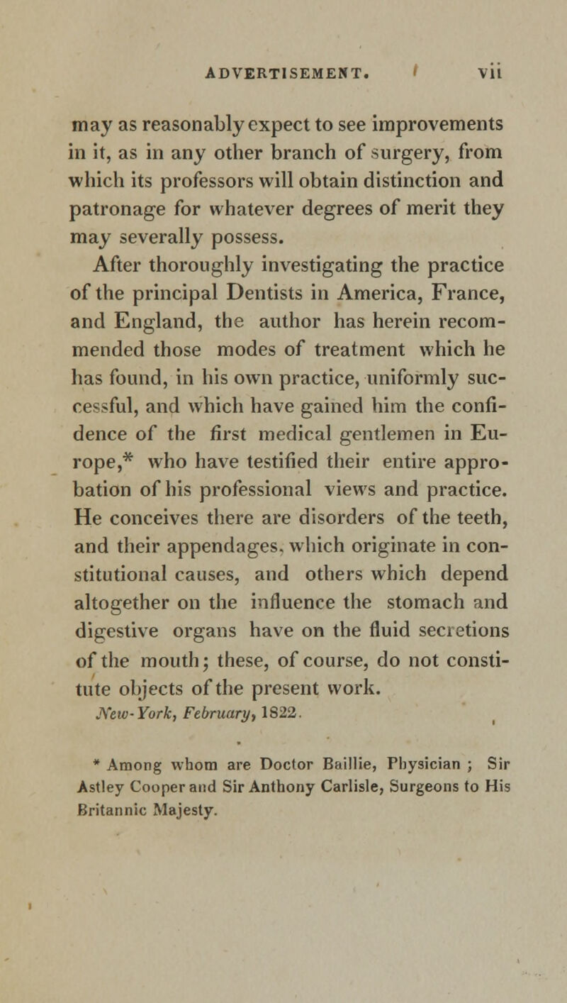 may as reasonably expect to see improvements in it, as in any other branch of surgery, from which its professors will obtain distinction and patronage for whatever degrees of merit they may severally possess. After thoroughly investigating the practice of the principal Dentists in America, France, and England, the author has herein recom- mended those modes of treatment which he has found, in his own practice, uniformly suc- cessful, and which have gained him the confi- dence of the first medical gentlemen in Eu- rope,* who have testified their entire appro- bation of his professional views and practice. He conceives there are disorders of the teeth, and their appendages, which originate in con- stitutional causes, and others which depend altogether on the influence the stomach and digestive organs have on the fluid secretions of the mouth; these, of course, do not consti- tute objects of the present work. New-York, February, 1822. * Among whom are Doctor Baillie, Physician ; Sir Astley Cooper and Sir Anthony Carlisle, Surgeons to His Britannic Majesty.
