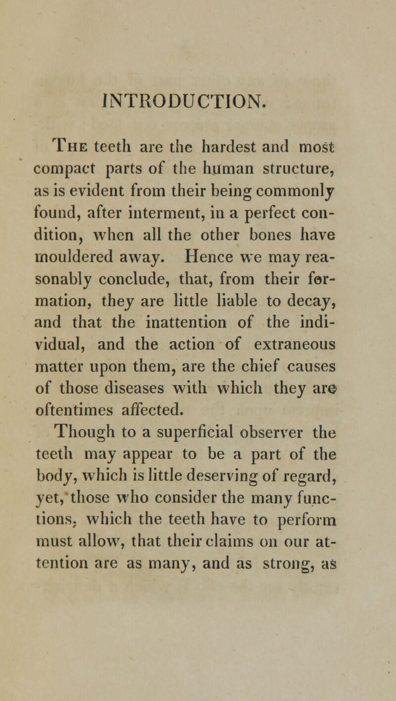 INTRODUCTION. The teeth are the hardest and most compact parts of the human structure, as is evident from their being commonly found, after interment, in a perfect con- dition, when all the other bones have mouldered away. Hence we may rea- sonably conclude, that, from their for- mation, they are little liable to decay, and that the inattention of the indi- vidual, and the action of extraneous matter upon them, are the chief causes of those diseases with which they are oftentimes affected. Though to a superficial observer the teeth may appear to be a part of the body, which is little deserving of regard, yet,'those who consider the many func- tions, which the teeth have to perform must allow, that their claims on our at- tention are as many, and as strong, as