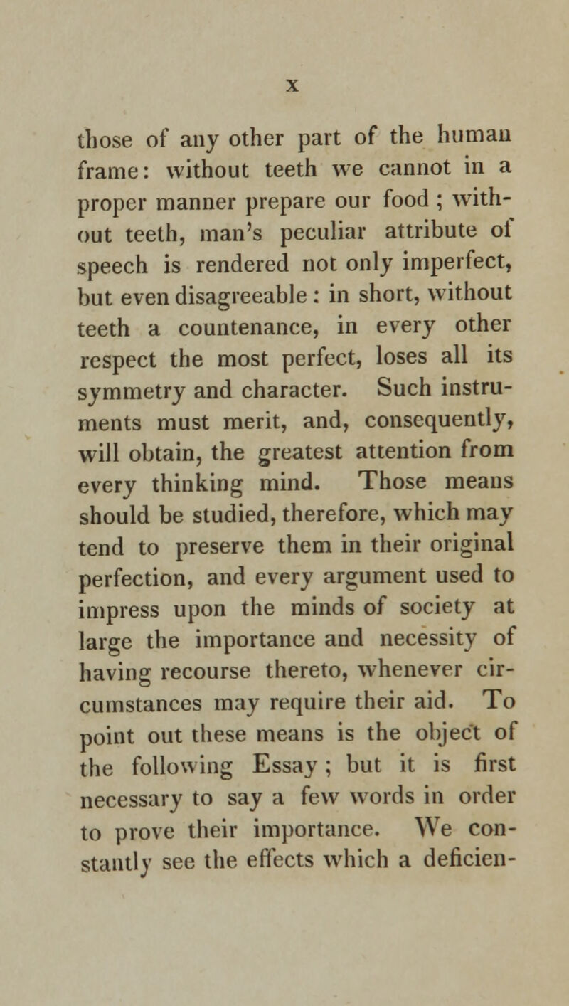 those of any other part of the human frame: without teeth we cannot in a proper manner prepare our food; with- out teeth, man's peculiar attribute of speech is rendered not only imperfect, but even disagreeable : in short, without teeth a countenance, in every other respect the most perfect, loses all its symmetry and character. Such instru- ments must merit, and, consequently, will obtain, the greatest attention from every thinking mind. Those means should be studied, therefore, which may tend to preserve them in their original perfection, and every argument used to impress upon the minds of society at large the importance and necessity of having recourse thereto, whenever cir- cumstances may require their aid. To point out these means is the object of the following Essay; but it is first necessary to say a few words in order to prove their importance. We con- stantly see the effects which a deficien-
