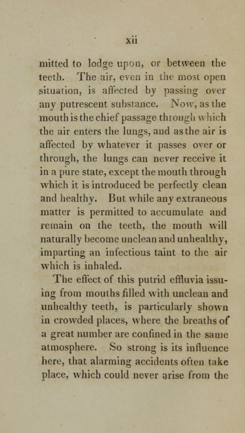 Xll mitted to lodge upon, or between the teeth. The air, even in the most open situation, is affected by passing over any putrescent substance. Now, as the mouth is the chief passage through which the air enters the lungs, and as the air is affected by whatever it passes over or through, the lungs can never receive it in a pure state, except the mouth through which it is introduced be perfectly clean and healthy. But while any extraneous matter is permitted to accumulate and remain on the teeth, the mouth will naturally become unclean and unhealthy, imparting an infectious taint to the air which is inhaled. The effect of this putrid effluvia issu- ing from mouths filled with unclean and unhealthy teeth, is particularly shown in crowded places, where the breaths of a great number are confined in the same atmosphere. So strong is its influence here, that alarming accidents often take place, which could never arise from the
