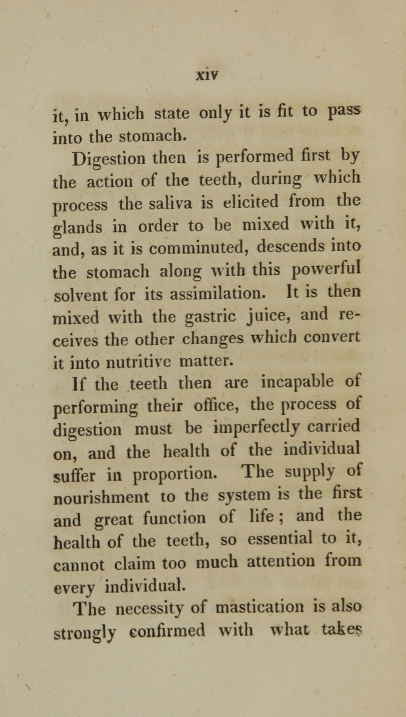 it, in which state only it is fit to pass into the stomach. Digestion then is performed first by the action of the teeth, during which process the saliva is elicited from the glands in order to be mixed with it, and, as it is comminuted, descends into the stomach along with this powerful solvent for its assimilation. It is then mixed with the gastric juice, and re- ceives the other changes which convert it into nutritive matter. If the teeth then are incapable of performing their office, the process of digestion must be imperfectly carried on, and the health of the individual suffer in proportion. The supply of nourishment to the system is the first and great function of life; and the health of the teeth, so essential to it, cannot claim too much attention from every individual. The necessity of mastication is also strongly confirmed with what take?