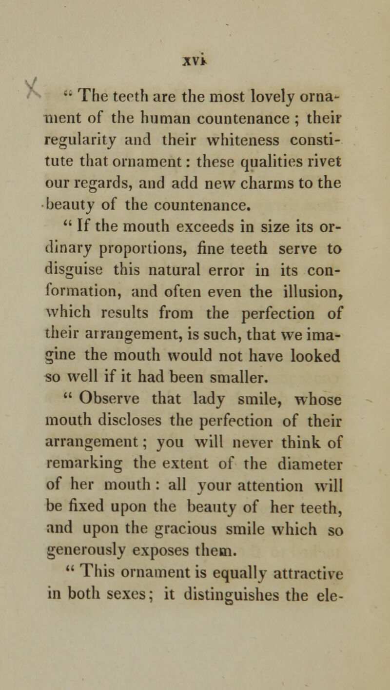  The teeth are the most lovely orna- ment of the human countenance ; their regularity and their whiteness consti- tute that ornament: these qualities rivet our regards, and add new charms to the beauty of the countenance.  If the mouth exceeds in size its or- dinary proportions, fine teeth serve to disguise this natural error in its con- formation, and often even the illusion, which results from the perfection of their arrangement, is such, that we ima- gine the mouth would not have looked so well if it had been smaller.  Observe that lady smile, whose mouth discloses the perfection of their arrangement; you will never think of remarking the extent of the diameter of her mouth : all your attention will be fixed upon the beauty of her teeth, and upon the gracious smile which so generously exposes them.  This ornament is equally attractive in both sexes; it distinguishes the ele-