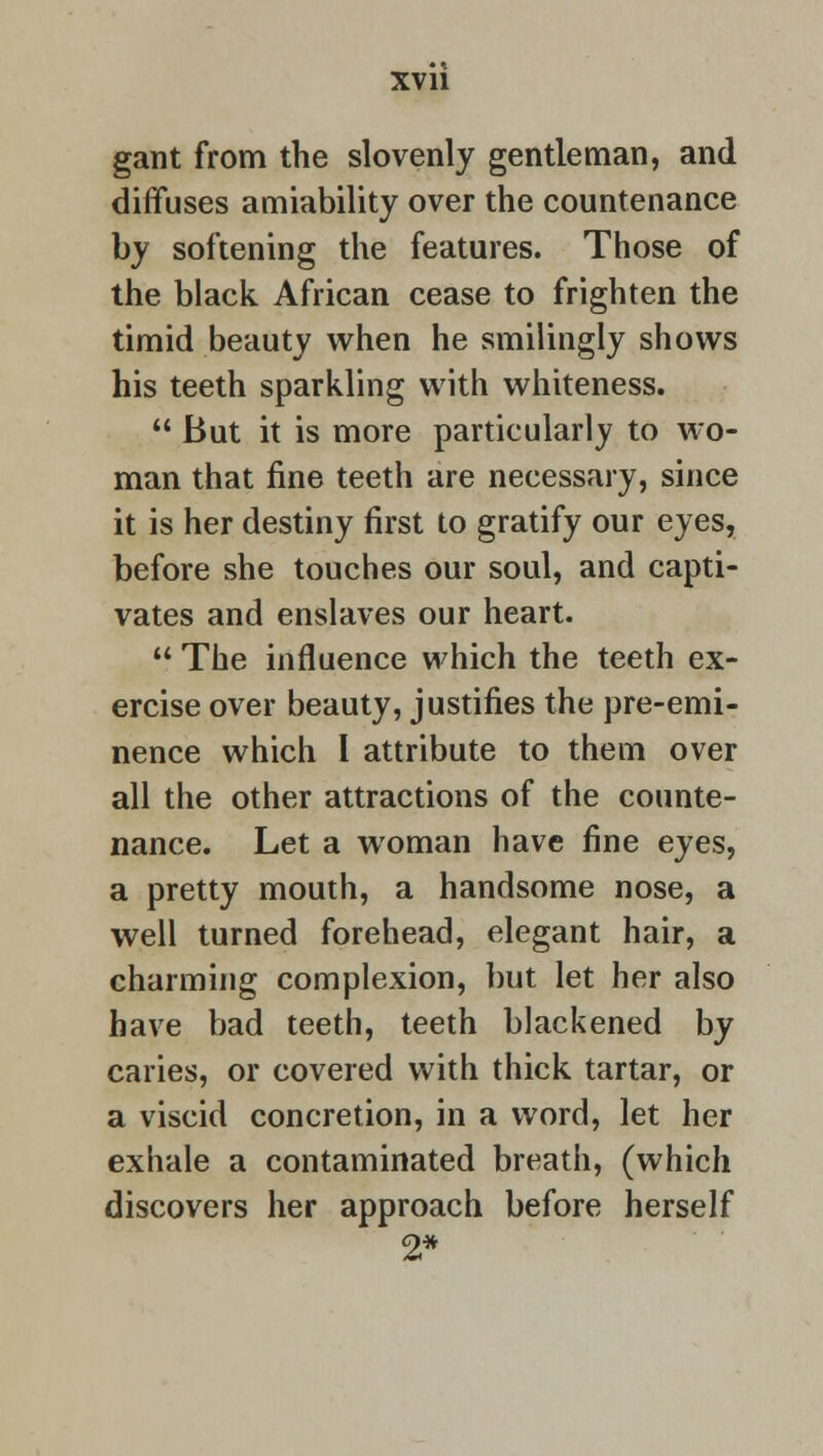 gant from the slovenly gentleman, and diffuses amiability over the countenance by softening the features. Those of the black African cease to frighten the timid beauty when he smilingly shows his teeth sparkling with whiteness.  But it is more particularly to wo- man that fine teeth are necessary, since it is her destiny first to gratify our eyes, before she touches our soul, and capti- vates and enslaves our heart.  The influence which the teeth ex- ercise over beauty, justifies the pre-emi- nence which I attribute to them over all the other attractions of the counte- nance. Let a woman have fine eyes, a pretty mouth, a handsome nose, a well turned forehead, elegant hair, a charming complexion, but let her also have bad teeth, teeth blackened by caries, or covered with thick tartar, or a viscid concretion, in a word, let her exhale a contaminated breath, (which discovers her approach before herself 2*