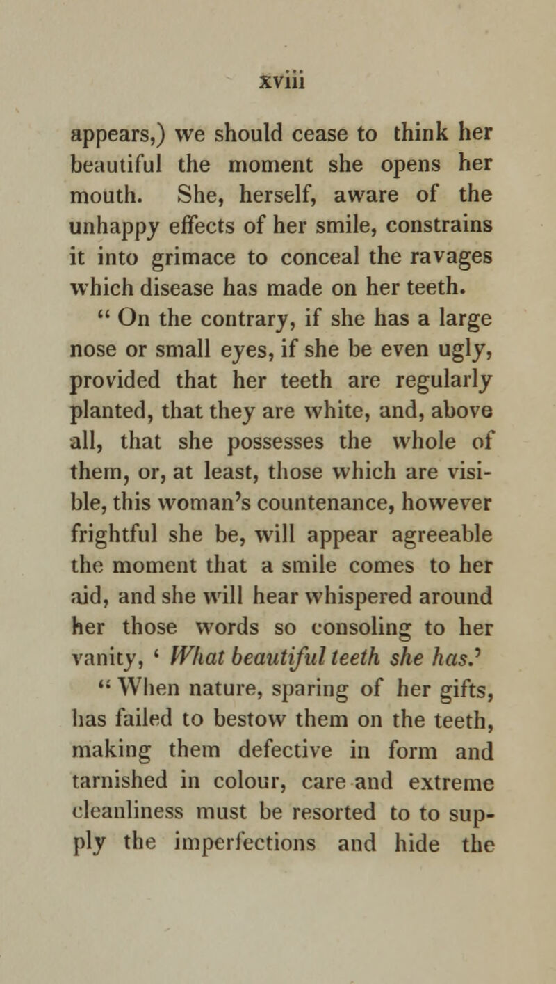 appears,) we should cease to think her beautiful the moment she opens her mouth. She, herself, aware of the unhappy effects of her smile, constrains it into grimace to conceal the ravages which disease has made on her teeth.  On the contrary, if she has a large nose or small eyes, if she be even ugly, provided that her teeth are regularly planted, that they are white, and, above all, that she possesses the whole of them, or, at least, those which are visi- ble, this woman's countenance, however frightful she be, will appear agreeable the moment that a smile comes to her aid, and she will hear whispered around her those words so consoling to her vanity, * What beautiful teeth she has.J  When nature, sparing of her gifts, lias failed to bestow them on the teeth, making them defective in form and tarnished in colour, care and extreme cleanliness must be resorted to to sup- ply the imperfections and hide the