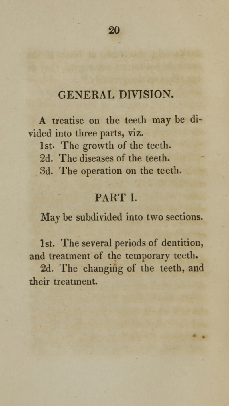 GENERAL DIVISION. A treatise on the teeth may be di- vided into three parts, viz. 1st- The growth of the teeth. 2d. The diseases of the teeth. 3d. The operation on the teeth. PART I. May be subdivided into two sections. 1st. The several periods of dentition, and treatment of the temporary teeth. 2d. The changing of the teeth, and their treatment.
