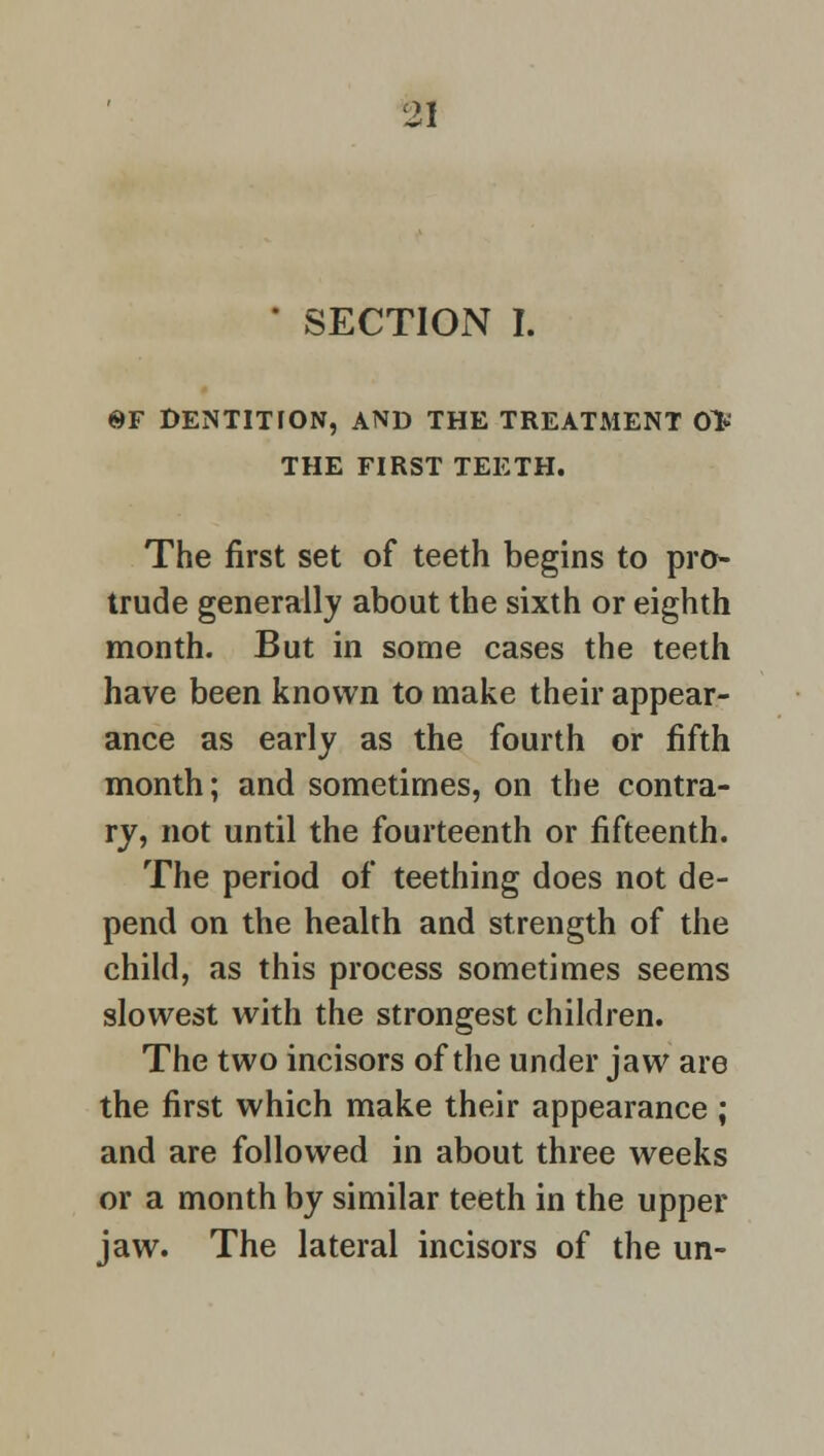 ' SECTION I. ©F DENTITION, AND THE TREATMENT OV THE FIRST TEETH. The first set of teeth begins to pro- trude generally about the sixth or eighth month. But in some cases the teeth have been known to make their appear- ance as early as the fourth or fifth month; and sometimes, on the contra- ry, not until the fourteenth or fifteenth. The period of teething does not de- pend on the health and strength of the child, as this process sometimes seems slowest with the strongest children. The two incisors of the under jaw are the first which make their appearance ; and are followed in about three weeks or a month by similar teeth in the upper jaw. The lateral incisors of the un-