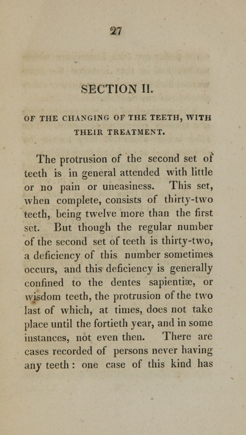 SECTION II. OF THE CHANGING OF THE TEETH, WITH THEIR TREATMENT. The protrusion of the second set of teeth is in general attended with little or no pain or uneasiness. This set, when complete, consists of thirty-two teeth, being twelve more than the first set. But though the regular number of the second set of teeth is thirty-two, a deficiency of this number sometimes occurs, and this deficiency is generally confined to the dentes sapiential, or wisdom teeth, the protrusion of the two last of which, at times, does not take place until the fortieth year, and in some instances, not even then. There are cases recorded of persons never having any teeth : one case of this kind has