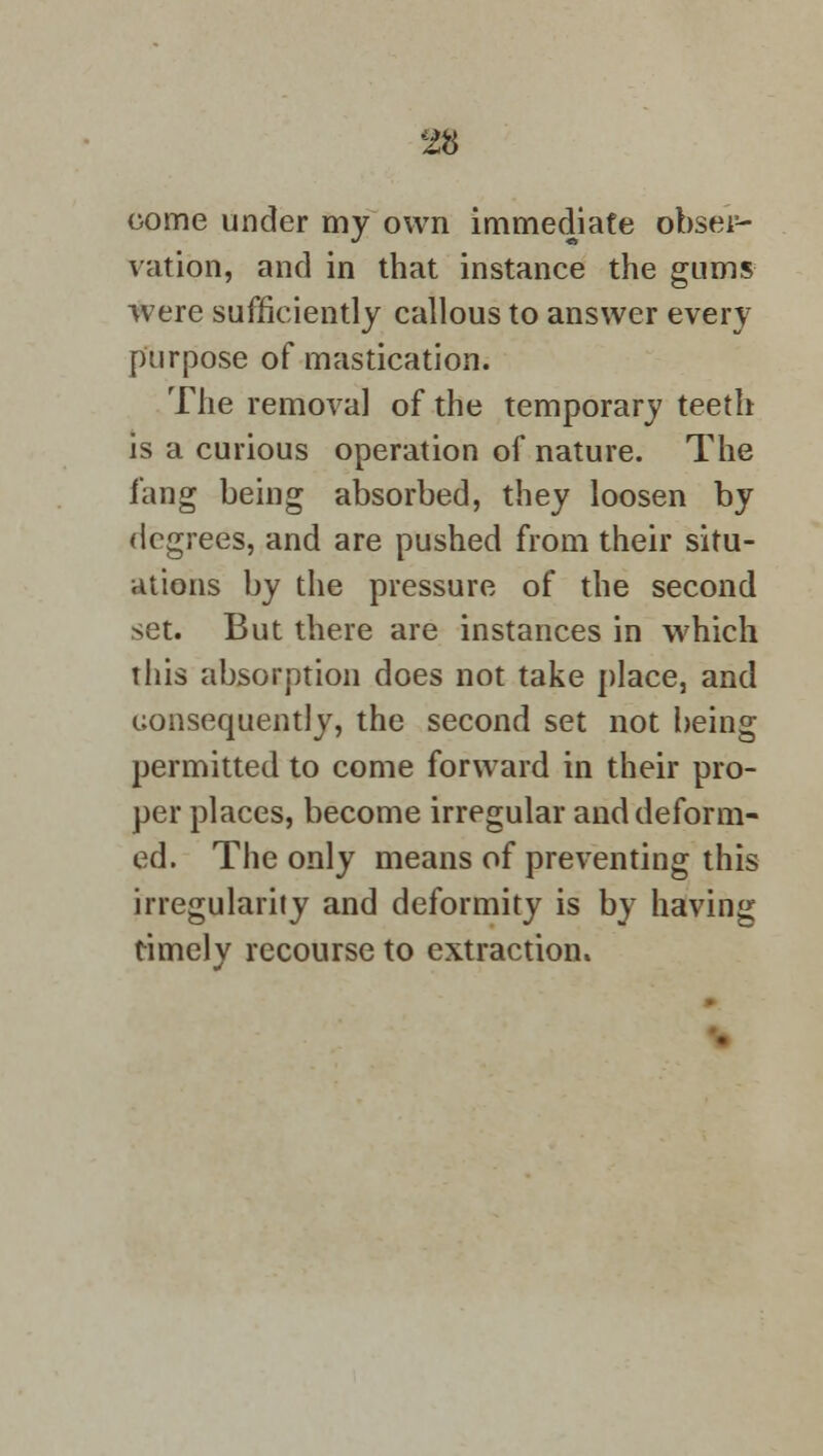 come under my own immediate obsei5- vation, and in that instance the gums were sufficiently callous to answer every purpose of mastication. The removal of the temporary teeth is a curious operation of nature. The fang being absorbed, they loosen by degrees, and are pushed from their situ- ations by the pressure of the second set. But there are instances in which this absorption does not take place, and consequently, the second set not being permitted to come forward in their pro- per places, become irregular and deform- ed. The only means of preventing this irregularity and deformity is by having timely recourse to extraction.