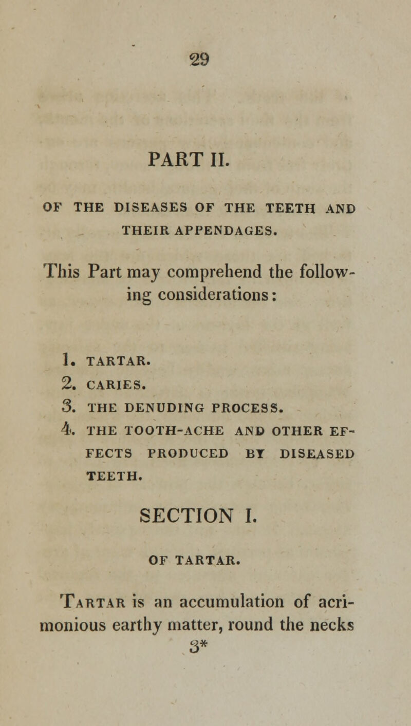 PART II. OF THE DISEASES OF THE TEETH AND THEIR APPENDAGES. This Part may comprehend the follow- ing considerations: 1. TARTAR. 2. CARIES. 3. THE DENUDING PROCESS. 4. THE TOOTH-ACHE AND OTHER EF- FECTS PRODUCED BY DISEASED TEETH. SECTION I. OF TARTAR. Tartar is an accumulation of acri- monious earthy matter, round the necks 3*