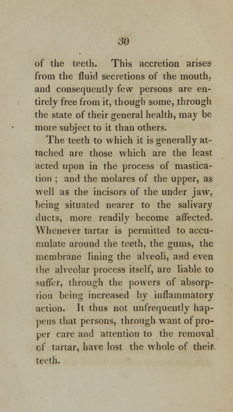 of the teeth. This accretion arises from the fluid secretions of the mouth, and consequently few persons are en- tirely free from it, though some, through the state of their general health, may be more subject to it than others. The teeth to which it is generally at- tached are those which are the least acted upon in the process of mastica- tion ; and the molares of the upper, as well as the incisors of the under jaw, being situated nearer to the salivary ducts, more readily become affected. Whenever tartar is permitted to accu- mulate around the teeth, the gums, the membrane lining the alveoli, and even ihe alveolar process itself, are liable to suffer, through the powers of absorp- tion being increased by inflammatory action. It thus not unfrequently hap- pens that persons, through want of pro- per care and attention to the removal of tartar, have lost the whole of theif teeth.