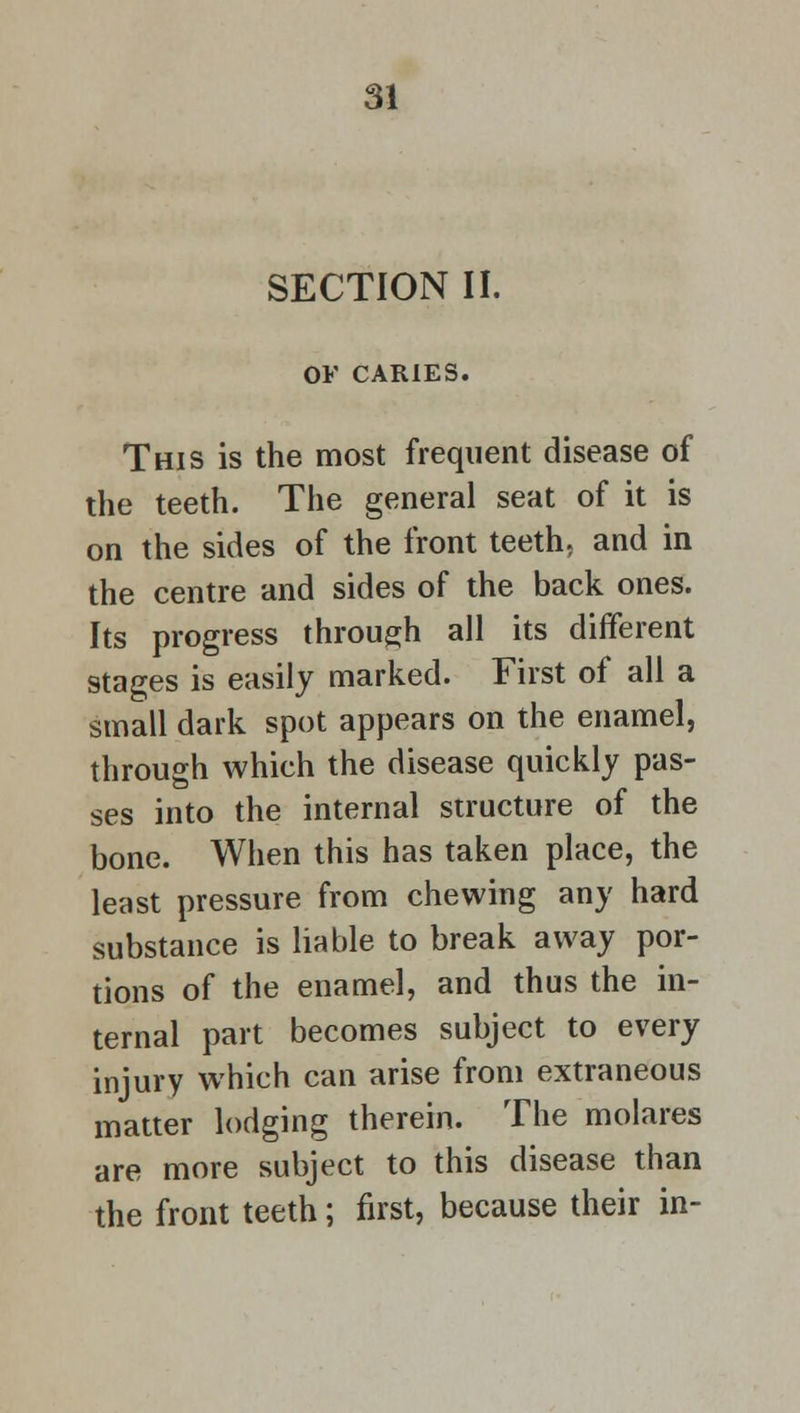 SECTION II. OF CARIES. This is the most frequent disease of the teeth. The general seat of it is on the sides of the front teeth, and in the centre and sides of the back ones. Its progress through all its different stages is easily marked. First of all a small dark spot appears on the enamel, through which the disease quickly pas- ses into the internal structure of the bone. When this has taken place, the least pressure from chewing any hard substance is liable to break away por- tions of the enamel, and thus the in- ternal part becomes subject to every injury which can arise from extraneous matter lodging therein. The molares are more subject to this disease than the front teeth; first, because their in-