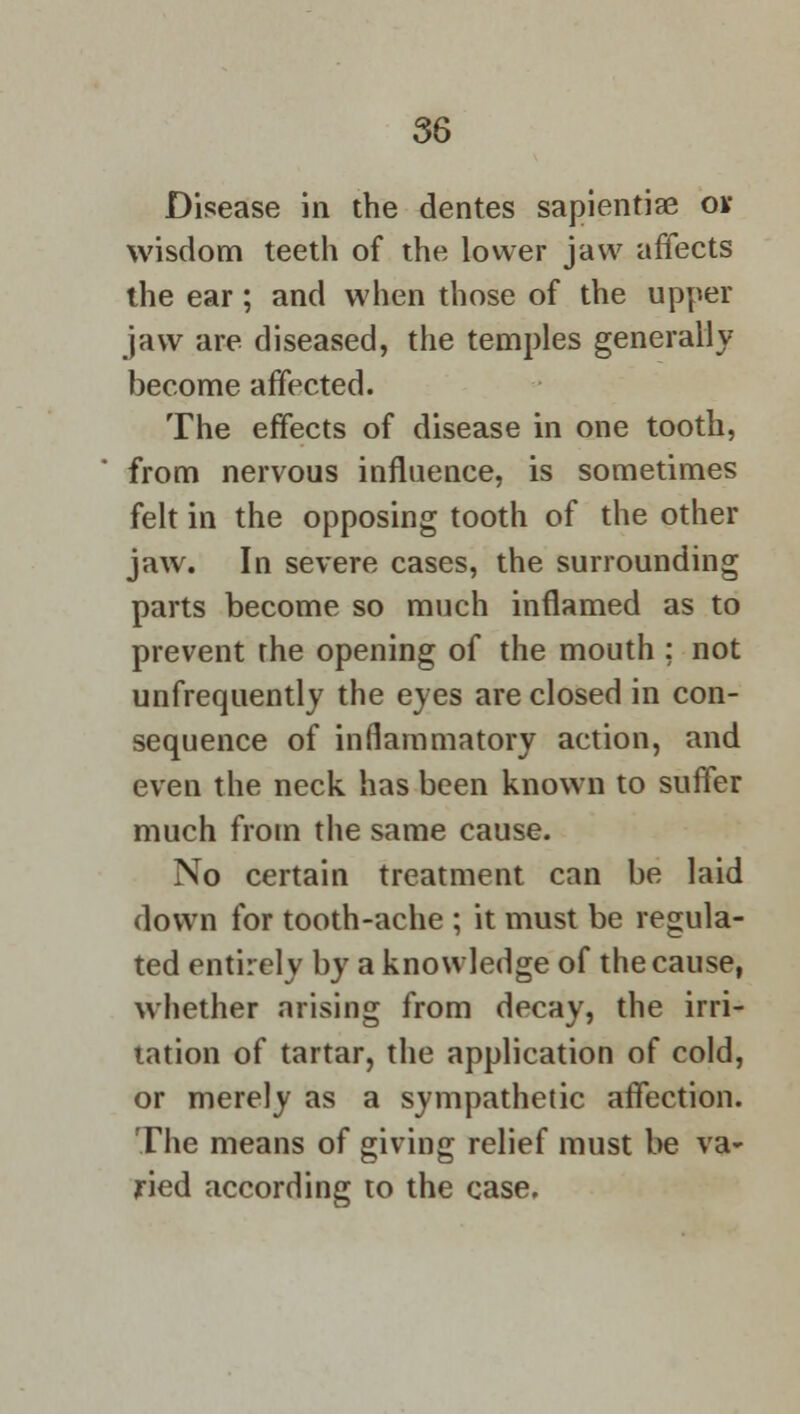 Disease in the dentes sapientiae ov wisdom teeth of the lower jaw affects the ear; and when those of the upper jaw are diseased, the temples generally become affected. The effects of disease in one tooth, from nervous influence, is sometimes felt in the opposing tooth of the other jaw. In severe cases, the surrounding parts become so much inflamed as to prevent the opening of the mouth ; not unfrequently the eyes are closed in con- sequence of inflammatory action, and even the neck has been known to suffer much from the same cause. No certain treatment can be laid down for tooth-ache ; it must be regula- ted entirely by a knowledge of the cause, whether arising from decay, the irri- tation of tartar, the application of cold, or merely as a sympathetic affection. The means of giving relief must be va- ried according to the case.
