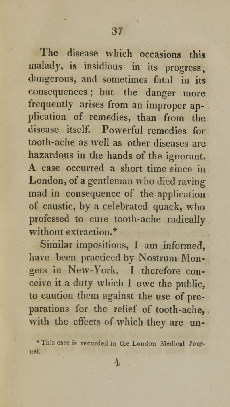 The disease which occasions this malady, is insidious in its progress, dangerous, and sometimes fatal in its consequences; but the danger more frequently arises from an improper ap- plication of remedies, than from the disease itself. Powerful remedies for tooth-ache as well as other diseases are hazardous in the hands of the ignorant. A case occurred a short time since in London, of a gentleman who died raving mad in consequence of the application of caustic, by a celebrated quack, who professed to cure tooth-ache radically without extraction.* Similar impositions, I am informed, have been practiced by Nostrum Mon- gers in New-York. I therefore con- ceive it a duty which I owe the public, to caution them against the use of pre- parations for the relief of tooth-ache, with the effects of which they are un- * Tbis case is recorded in the London Medical Jour- nal. 4
