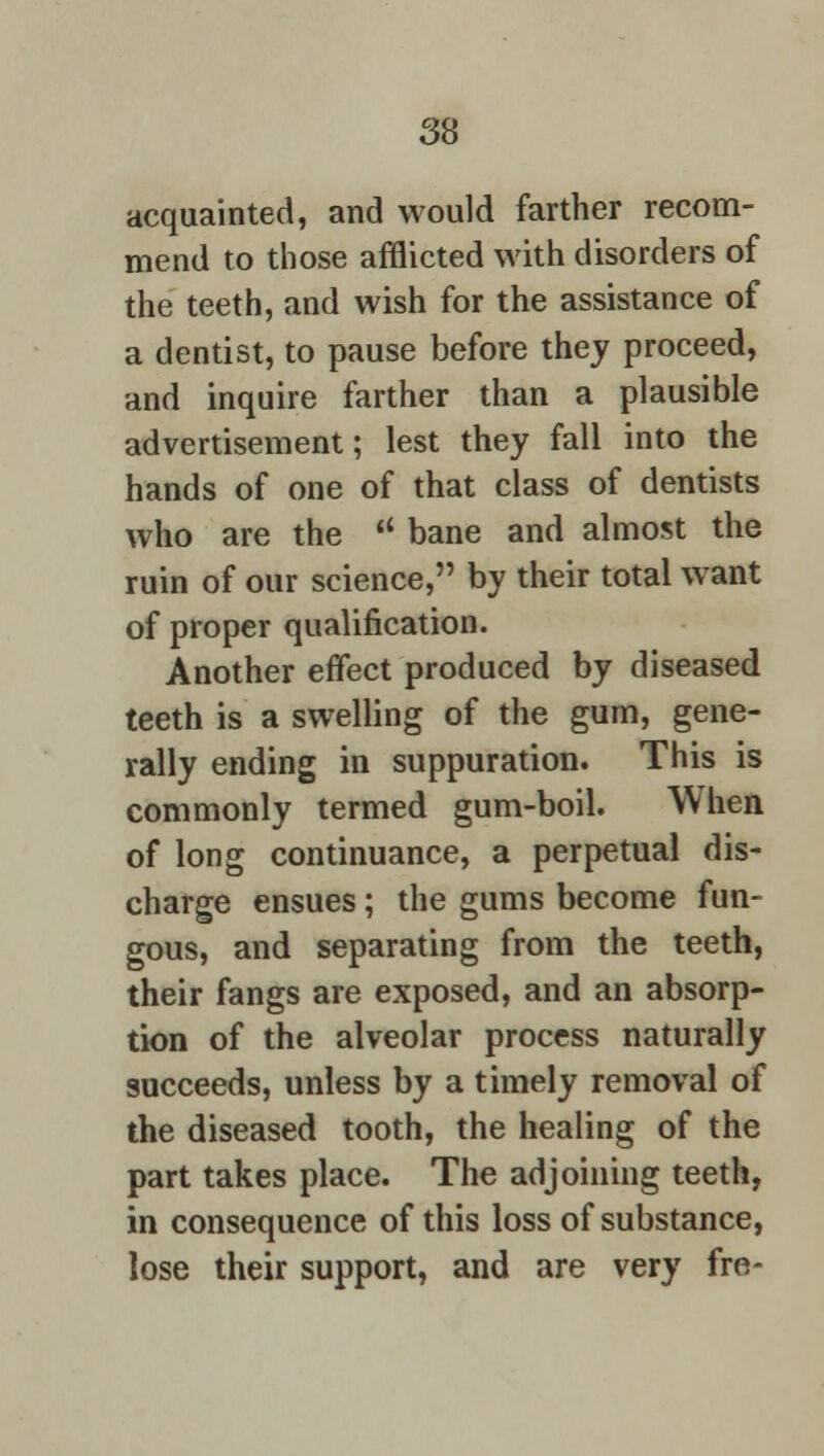 acquainted, and would farther recom- mend to those afflicted with disorders of the teeth, and wish for the assistance of a dentist, to pause before they proceed, and inquire farther than a plausible advertisement; lest they fall into the hands of one of that class of dentists who are the  bane and almost the ruin of our science, by their total want of proper qualification. Another effect produced by diseased teeth is a swelling of the gum, gene- rally ending in suppuration. This is commonly termed gum-boil. When of long continuance, a perpetual dis- charge ensues; the gums become fun- gous, and separating from the teeth, their fangs are exposed, and an absorp- tion of the alveolar process naturally succeeds, unless by a timely removal of the diseased tooth, the healing of the part takes place. The adjoining teeth, in consequence of this loss of substance, lose their support, and are very fre-