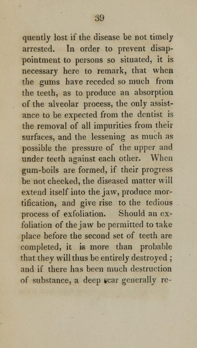 quently lost if the disease be not timely arrested. In order to prevent disap- pointment to persons so situated, it is necessary here to remark, that when the gums have receded so much from the teeth, as to produce an absorption of the alveolar process, the only assist- ance to be expected from the dentist is the removal of all impurities from their surfaces, and the lessening as much as possible the pressure of the upper and under teeth against each other. When gum-boils are formed, if their progress be not checked, the diseased matter will extend itself into the jaw, produce mor- tification, and give rise to the tedious process of exfoliation. Should an ex- foliation of the jaw be permitted to take place before the second set of teeth are completed, it is more than probable that they will thus be entirely destroyed ; and if there has been much destruction of substance, a deep scar generally re-