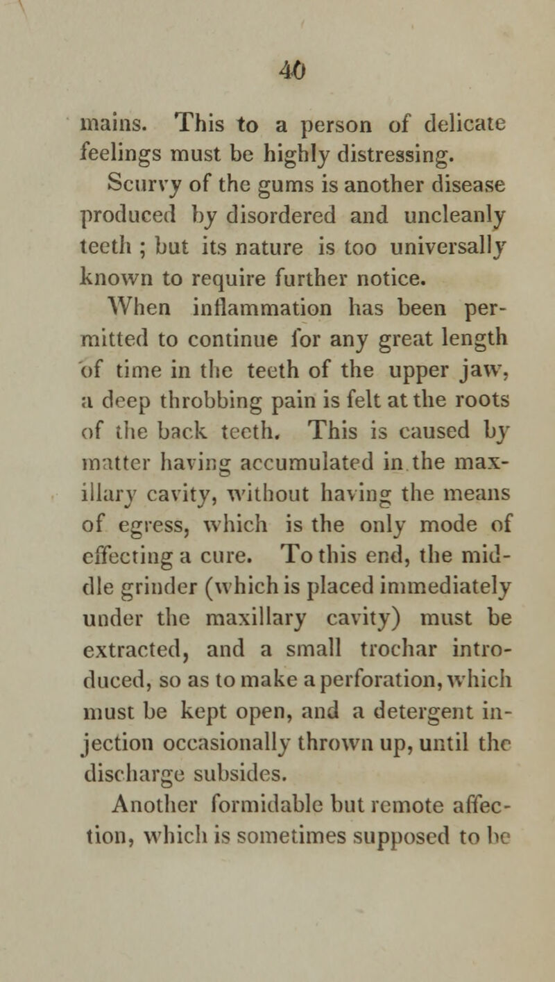 mains. This to a person of delicate feelings must be highly distressing. Scurvy of the gums is another disease produced by disordered and uncleanly teeth ; but its nature is too universally known to require further notice. When inflammation has been per- mitted to continue for any great length of time in the teeth of the upper jaw, a deep throbbing pain is felt at the roots of the back teeth. This is caused by matter having accumulated in the max- illary cavity, without having the means of egress, which is the only mode of effecting a cure. To this end, the mid- dle grinder (which is placed immediately under the maxillary cavity) must be extracted, and a small trochar intro- duced, so as to make a perforation, which must be kept open, and a detergent in- jection occasionally thrown up, until the discharge subsides. Another formidable but remote affec- tion, which is sometimes supposed to be
