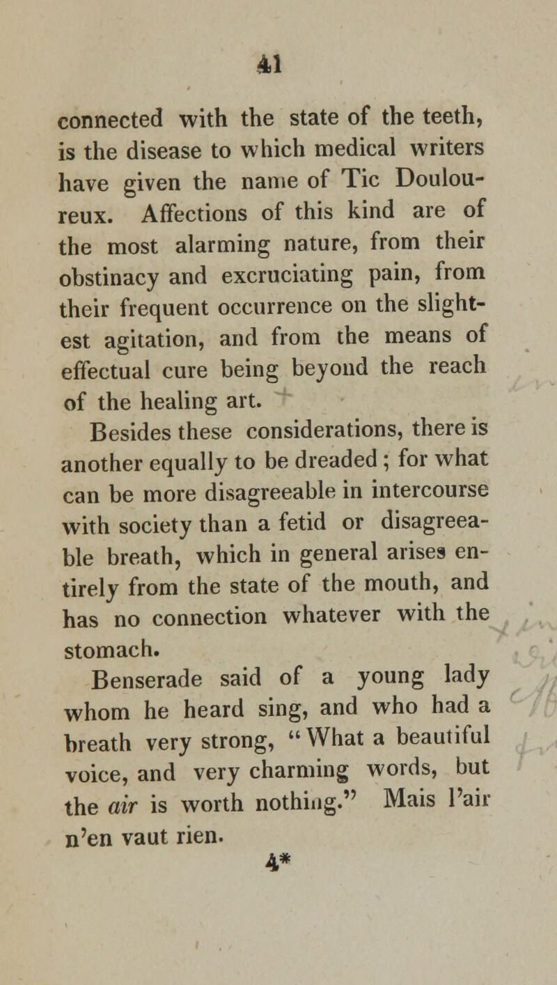 connected with the state of the teeth, is the disease to which medical writers have given the name of Tic Doulou- reux. Affections of this kind are of the most alarming nature, from their obstinacy and excruciating pain, from their frequent occurrence on the slight- est agitation, and from the means of effectual cure being beyond the reach of the healing art. Besides these considerations, there is another equally to be dreaded ; for what can be more disagreeable in intercourse with society than a fetid or disagreea- ble breath, which in general arises en- tirely from the state of the mouth, and has no connection whatever with the stomach. Benserade said of a young lady whom he heard sing, and who had a breath very strong, What a beautiful voice, and very charming words, but the air is worth nothing. Mais Pair n'en vaut rien. 4*